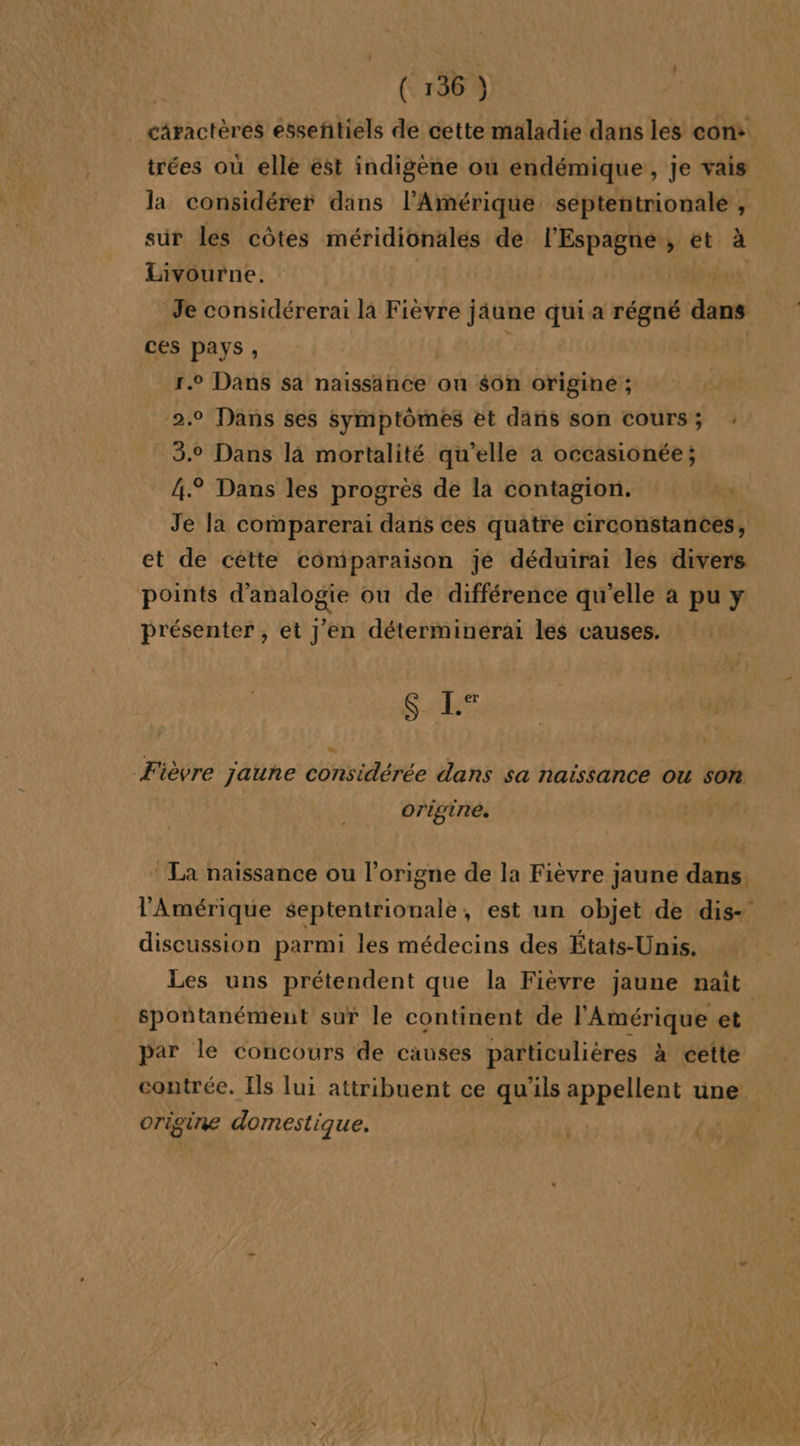 _ cäractères esseñtiels de cette maladie dans les cons trées où elle ést indigène où endémique, je vais la considérer dans l'Amérique septentrionale , sur les côtes méridionalés de l'Espagne, et à Livourne. | Je considérerai la Fièvre jâune qui a régné dans ces pays, | 1.0 Dans sa naissance ou $6n origine ; 2.0 Dans ses symptômes et dans son cours; 3.0 Dans là mortalité qu’elle à occasionée; 4° Dans les progrès de la contagion. Je la comparerai dans ces quatre circonstances, et de cètte comparaison je déduirai les divers points d’analogie ou de différence qu'elle à pu y présenter , et J'en déterminéerai les causes. . [il er Fièvre jaune considérée dans sa naissance ou son origine. | La naissance ou l’origne de la Fièvre jaune dans, l'Amérique septentrionale, est un objet de dis- discussion parmi les médecins des États-Unis. Les uns prétendent que la Fièvre jaune naît spontanément sur le continent de l'Amérique et par le concours de causes particulières à cette contrée. Ils lui attribuent ce qu’ils appellent une origine domestique.