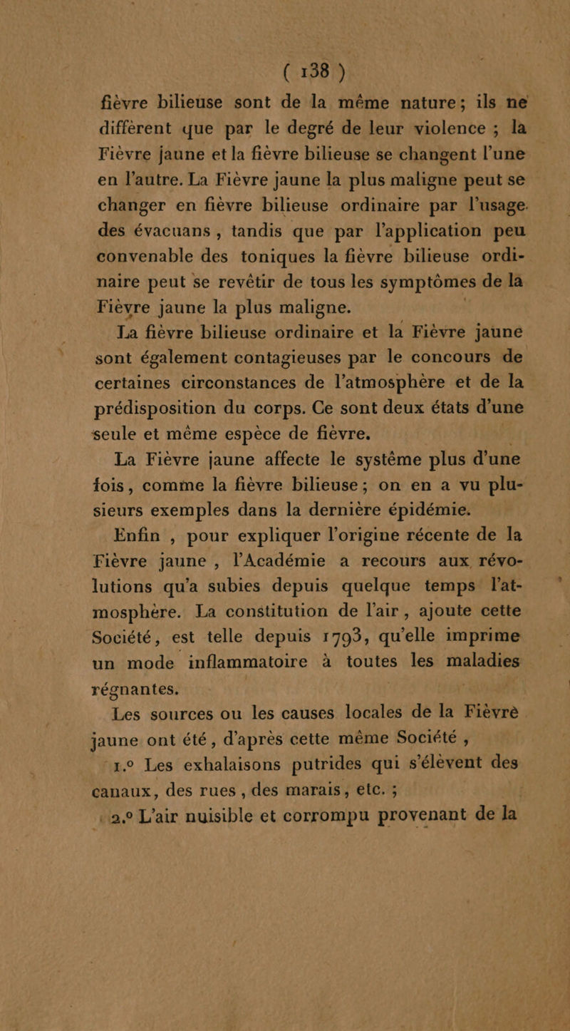 fièvre bilieuse sont de la même nature; ils ne différent que par le degré de leur violence ; la Fièvre jaune et la fièvre bilieuse se changent l’une en l’autre. La Fièvre jaune la plus maligne peut se changer en fièvre bilieuse ordinaire par l'usage. des évacuans , tandis que par l'application peu convenable des toniques la fièvre bilieuse ordi- naire peut se revêtir de tous les symptômes de la Fièvre jaune la plus maligne. T4 fièvre bilieuse ordinaire et la Fièvre jaune sont également contagieuses par le concours de certaines circonstances de l’atmosphère et de la PrÉspONRON du corps. Ce sont deux états d’ une seule et même espèce de fièvre. La Fièvre jaune affecte le système plus d’une fois, comme la fièvre bilieuse; on en a vu plu- sieurs exemples dans la dernière épidémie. Enfin , pour expliquer l’origine récente de Ia Fièvre jaune , l'Académie a recours aux révo- lutions qu'a subies depuis quelque temps l’at- mosphère. La constitution de l'air, ajoute cette Société, est telle depuis 1793, qu’elle imprime un mode inflammatoire à toutes les maladies régnantes. | Les sources ou les causes locales de la Fièvrè jaune ont été, d’après cette même Société , “1.0 Les exhalaisons putrides qui s'élèvent des canaux, des rues , des marais, etc. ; | 2, L'air nuisible et corrompu provenant de la