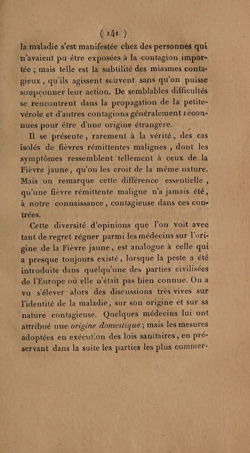 la maladie s’est manifestée chez des personnes qui n'avaient pu être exposées à la contagion impor- tée ; mais telle est la subtilité des miasmes conta- gieux , qu'ils agissent seuvent sans qu'on puisse soupconner leur action. De semblables difficultés se rencontrent dans la propagation de la petite- vérole et d’autres contagions généralement rècon- nues pour être d'une origine étrangere. Il se présente , rarement à la vérité, des cas isolés de fièvres rémittentes malignes , dont les symptômes ressemblent tellement à ceux de la Fièvre jaune, qu'on les croit de la même nature. Mais on remarque cette différence essentielle , qu'une fièvre rémittente maligne na jamais été, à notre connaissance j contagieuse dans ces con- trées. | Cette diversité. one que Toi voit avec tant de regret régner parmi les médecins sur l’ori- gine de la Fièvre jaune, est analogue à celle qui a presque toujours existé, lorsque la peste a été introduite dans quelqu’une des parties civilisées de l'Europe où elle n'était pas bien connue. On a vu s'élever alors des discussions très vives sur l'identité de la maladie, sur son origine et sur sa nature contagieuse. Quelques médecins lui ont attribué une origine domestique ; mais les mesures adoptées en exécution des lois sanitaires , en pré- servant dans la suite les parties les plus commer- /