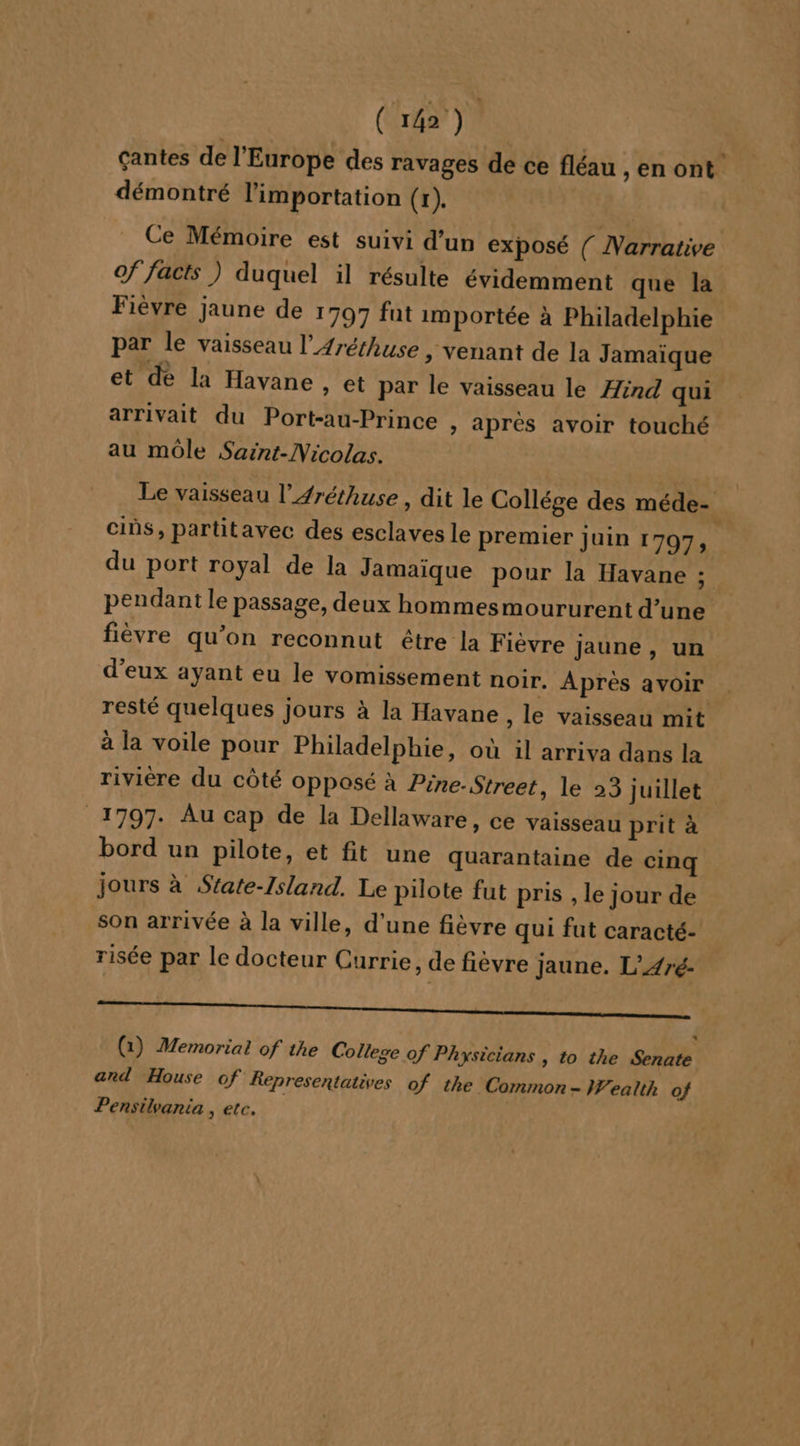 çantes de l'Europe des ravages de ce fléau ,enont démontré l'importation (x). Ce Mémoire est suivi d’un exposé ( Narrative of facts ) duquel il résulte évidemment que la Fièvre jaune de 1797 fut importée à Philadelphie par le vaisseau l’Aréthuse , venant de la Jamaïque et de la Havane » et par le vaisseau le ind qui arrivait du Port-au-Prince » aprés avoir touché au môle Saint-Nicolas. Le vaisseau l’Aréthuse, dit le Collége des méde- cins, partitavec des esclaves le premier juin 1797, du port royal de la Jamaique pour la Havane : pendant le passage, deux hommesmoururent d’une fièvre qu’on reconnut être la Fièvre jaune , un d'eux ayant eu le vomissement noir. Après avoir resté quelques jours à la Havane , le vaisseau mit à la voile pour Philadelphie, où il arriva dans la riviere du côté opposé à Pine-Street, le 23 juillet 1797. Au cap de la Dellaware, ce vaisseau prit à bord un pilote, et fit une quarantaine de cinq jours à State-Island. Le pilote fut pris , le jour de son arrivée à la ville, d'une fièvre qui fut caracté- risée par le docteur Currie, de fièvre jaune. L’Aré- EP * (1) Memorial of the College of Phyxsicians , to the Senate and House of Kepresentatives of the Common - ealth of Pensilvania , etc.