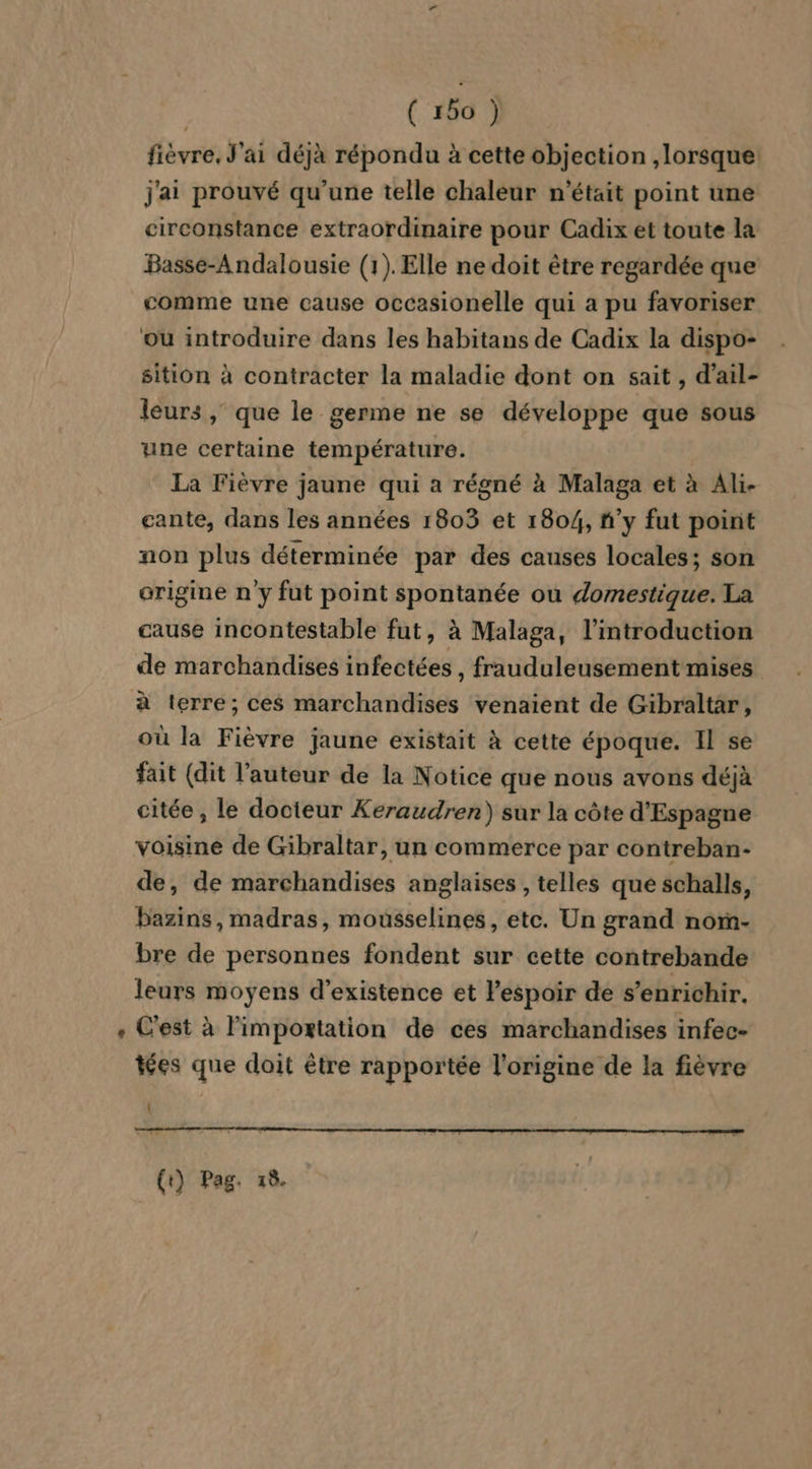 fièvre. J'ai déjà répondu à cette objection , lorsque: j'ai prouvé qu'une telle chaleur n’était point une circonstance extraordinaire pour Cadix et toute la Basse-Andalousie (1). Elle ne doit être regardée que comme une cause occasionelle qui a pu favoriser ou introduire dans les habitans de Cadix la dispo- sition à contracter la maladie dont on sait , d'ail- leurs , que le germe ne se développe que sous une certaine température. La Fièvre jaune qui a régné à Malaga et à Ali- cante, dans les années 1803 et 1804, ñ’y fut point non plus déterminée par des causes locales; son origine n y fut point spontanée ou domestique. La cause incontestable fut, à Malaga, l'introduction de marchandises infectées , frauduleusement mises à terre; ces marchandises venaient de Gibraltar, où la Fièvre jaune existait à cette époque. Il se fait (dit l'auteur de la Notice que nous avons déjà citée , le docteur Keraudren) sur la côte d'Espagne voisine de Gibraltar, un commerce par contreban- de, de marchandises anglaises , telles que schalls, bazins, madras, mousselines, etc. Un grand norn- bre de personnes fondent sur cette contrebande leurs moyens d'existence et lespoir de s'enrichir. C'est à l'importation de ces marchandises infec- tées que doit être rapportée l’origine de la fièvre (t) Pag. 18.