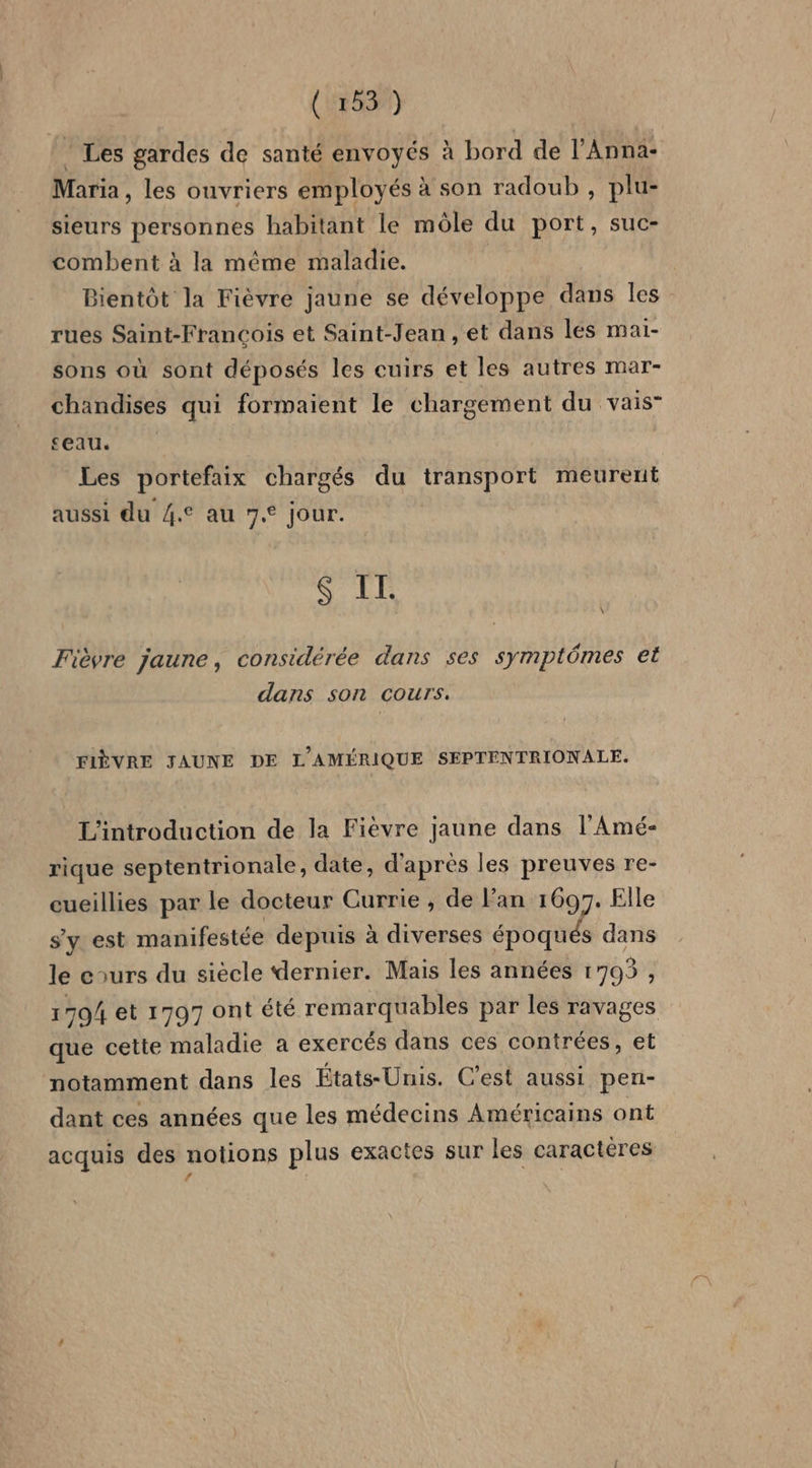 (ra) * Les gardes de santé envoyés à bord de l’Anna- Maria, les ouvriers employés à son radoub , plu- sieurs personnes habitant le môle du port, suc- combent à la même maladie. Bientôt la Fièvre jaune se développe dans les rues Saint-François et Saint-Jean , et dans lés mai- sons où sont déposés les cuirs et les autres mar- chandises qui formaient le chargement du vais seau. Les portefaix chargés du transport meurent aussi du 4. au 7.° jour. $ IT. \ Fièvre jaune, considérée dans ses symptômes et dans son cours. FIÈVRE JAUNE DE L'AMÉRIQUE SEPTENTRIONALE. L'introduction de la Fièvre jaune dans l’Amé- rique septentrionale, date, d'après les preuves re- cueillies par le docteur Currie ; de l'an 1697. Elle s'y est manifestée depuis à diverses époqués dans le cours du siècle dernier. Mais les années 1703, 1794 et 1797 ont été remarquables par les ravages que cette maladie a exercés dans ces contrées, et notamment dans les États-Unis. C’est aussi pen- dant ces années que les médecins Américains ont acquis des notions plus exactes sur les caractères / à N