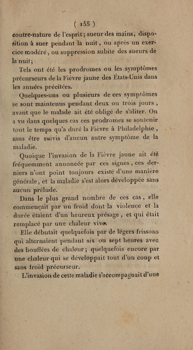 éontre-nature de l'esprit; sueur des mains, dispo: sition à suer pendant la nuit, ou après un exér- cice modéré, ou D. : no subite des sueurs de la nuit; Tels ont été les prodromes ou les symptômes précurseurs de la Fièvre jaune des États-Unis dans les années précitées. Quelques-uns ou plusieurs de ces symptômes se sont maintenus pendant deux ou trois Jours , avant que le malade ait été obligé de s'aliter. On a vu dans quelques cas ces prodromes se soutenir tout le temps qu’a duré la Fièvre à Philadelphie, sans être suivis d'aucun autre symptôme de la maladie. Quoique l'invasion de la Fiévre jaune ait été fréquemment annoncée par ces signes , ces der- niers n'ont point toujours existé d'une manière générale, et la maladie s’est alors développée sans aucun prélude. Dans le plus grand nombre de ces cas, elle commençait par un froid dont la violence et la durée étaient d'un heureux présage , et qui était remplacé par une chaleur vive: Elle débutait quelquefois par de légers frissons qui alternaient pendant six ou sept heures avec des bouffées de chaleur; quelquefois encore par une chaleur qui se développait tout d’un coup et sans froid précurseur. L'invasion de cette maladie s'accompagnait d'une