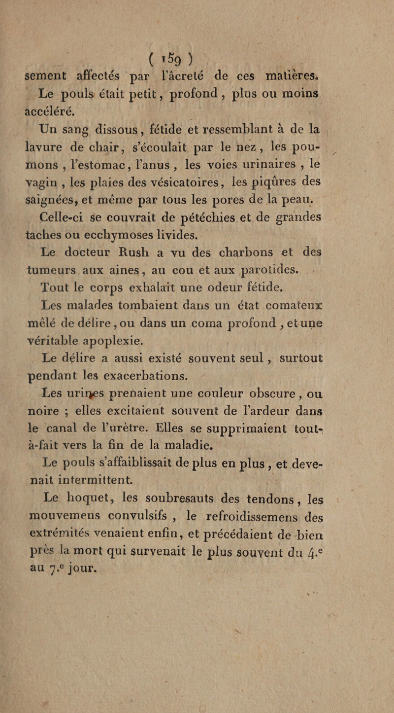 sement affectés par l'âcreté de ces matières. Le pouls était petit, profond , plus ou moins accéléré. Un sang dissous, fétide et ressemblant à de Ia lavure de chair, s’écoulait par le nez, les pou- mons , l'estomac, l'anus, les voies urinaires , le vagin , les plaies des vésicatoires, les piqüres des saignées, et même par tous les pores de la peau. Celle-ci se couvrait de pétéchies et de grandes taches ou ecchymoses livides. Le docteur Rush a vu des charbons et des tumeurs aux aines, au cou et aux parotides. Tout le corps exhalait une odeur fétide. Les malades tombaient dans un état comateux mêlé de délire ,ou dans un coma profond , etune véritable apoplexie. Le délire à aussi existé souvent seul, surtout pendant les exacerbations. Les urines prenaient une couleur obscure , ou noire ; elles excitaient souvent de l’ardeur dans le canal de l’urètre. Elles se supprimaient tout- à-fait vers la fin de la maladie. Le pouls s’affaiblissait de Pie en por: et deve- nait intermittent. Le hoquet, les soubresauts des tendons, les mouvemens convulsifs , le refroidissemens des extrémités venaient enfin, et précédaient de bien près la mort qui survenait le plus souvent du 4.° au 7. jour.