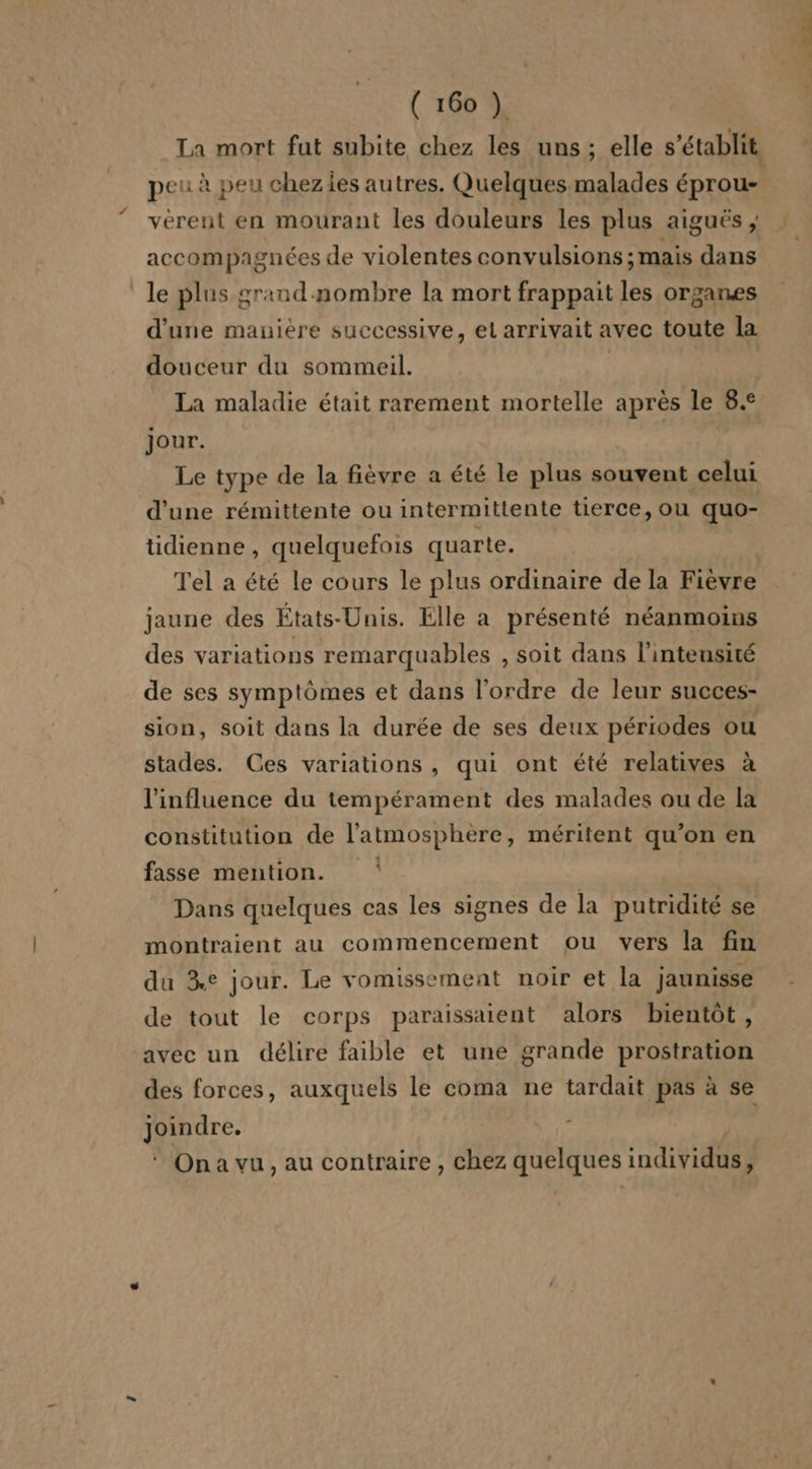 La mort fut subite chez les uns; elle s'établit peu à peu chezies autres. Quelques malades éprou- verent en mourant les douleurs les plus aiguës ; accompagnées de violentes convulsions; mais dans le plus grand nombre la mort frappait les organes d'une manière successive, el arrivait avec toute la douceur du sommeil. | | La maladie était rarement mortelle après le 8.° jour. | Le type de la fièvre a été le plus souvent celui d'une rémittente ou intermittente tierce, ou quo- tidienne , quelquefois quarte. Tel a été le cours le plus ordinaire de la Fièvre jaune des États-Unis. Elle a présenté néanmoins des variations remarquables , soit dans l'intensité de ses symptômes et dans l’ordre de leur succes- sion, soit dans la durée de ses deux périodes ou stades. Ces variations, qui ont été relatives à l'influence du tempérament des malades ou de la constitution de l'atmosphère, méritent qu’on en « fasse mention. | Dans quelques cas les signes de la putridité se montraient au commencement ou vers la fin du 3e jour. Le vomissement noir et la jaunisse de tout le corps paraissaient alors bientôt, avec un délire faible et une grande prostration des forces, auxquels le coma ne tardait pas à se gr * Ona vu, au contraire, chez quelques individus ;