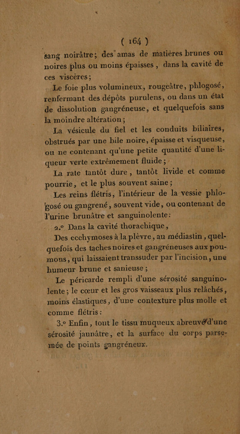 sang noirâtre; des amas de matières brunes ns. à noires plus ou moins épaisses , dans la cavité de ces viscères ; Le foie plus volumineux, rougeûtre, phlogosé, renfermant des dépôts purulens, ou dans un état de dissolution gangréneuse, et quelquefois sans la moindre altération; La vésicule du fiel et les conduits biliaïrés, obstrués par une bile noire, épaisse et visqueuse, ou ne contenant qu'une petite se d’une &gt; Li- queur verte extrémement fluide ; La rate tantôt dure, tantôt livide et comme pourrie, et le plus souvent saine ; Les reins flétris, l’intérieur de la vessie He Wosé ou gangrené, souvent vide, ou contenant de l'urine brunûtre et sanguinolente: 3 2.0 Dans la cavité thorachique, Des ecchymoses à la plèvre, au médiastin , quel- | quefois des taches noires et gangréneuses aux pou- mons , qui laissaient transsuder par l'incision, une humeur brune et sanieuse ; Le péricarde rempli d'une sérosité sanguino- lente ; le cœur et les gros vaisseaux plus relâchés, moins élastiques, d’une contexture plus molle et comme flétris : | 3° Enfin, tout le tissu muqueux abreuvéd’une sérosité jaunâtre, et la surface du corps parse: mée de points gangréneux.