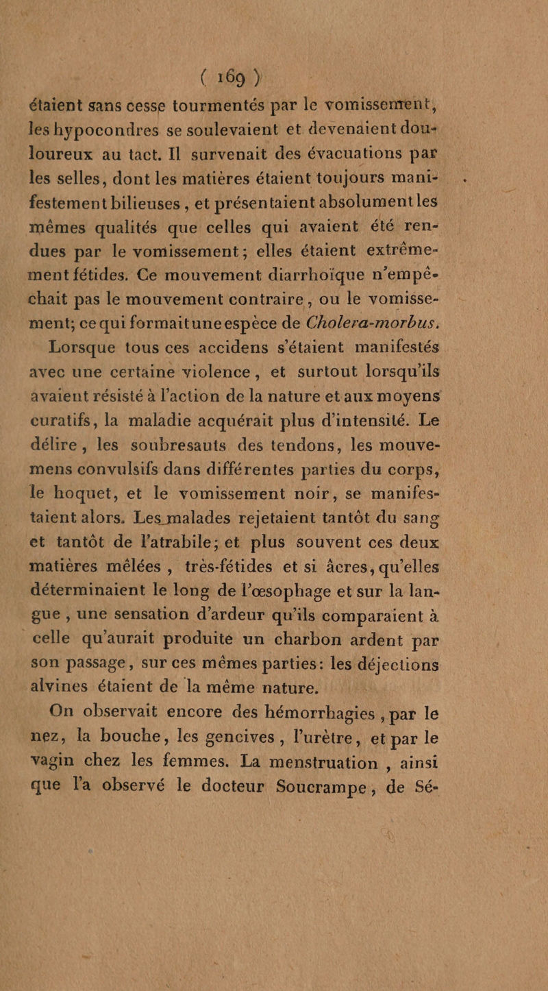 étaient sans cesse tourmentés par le vomissenrent, les hypocondres se soulevaient et devenaient dou+ loureux au tact. Il survenait des évacuations par les selles, dont les matières étaient toujours mani- festement bilieuses , et présentaient absolument les mêmes qualités que celles qui avaient été ren- dues par le vomissement ; elles étaient extrème- ment fétides. Ce mouvement diarrhoïque n’empé- chait pas le mouvement contraire , ou le vomisse- ment; ce qui formaitune espèce de Cholera-morbus. Lorsque tous ces accidens s'étaient manifestés avec une certaine violence, et surtout lorsqu'ils avaient résisté à l’action de la nature et aux moyens curatifs, la maladie acquérait plus d'intensité. Le délire, les soubresauts des tendons, les mouve- mens convulsifs dans différentes parties du corps, le hoquet, et le vomissement noir, se manifes- taient alors. Les malades rejetaient tantôt du sang et tantôt de l'atrabile; et plus souvent ces deux matiéres mêlées , tres-fétides et si äâcres, qu’elles déterminaient le long de l’œsophage et sur la lan- gue , une sensation d’ardeur qu'ils comparaient à celle qu'aurait produite un charbon ardent par son passage, sur ces mêmes parties: les déjections alvines étaient de la même nature. On observait encore des hémorrhagies , par le nez, la bouche, les gencives, l’urètre, et par le vagin chez les femmes. La menstruation , ainsi que l'a observé le docteur Soucrampe, de Sé-