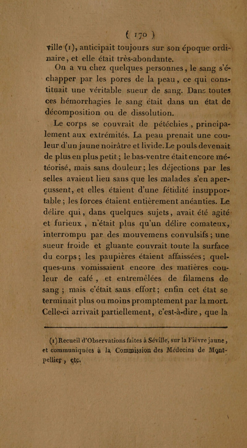 ville (1), anticipait toujours sur son époque ox naire, et elle était très-abondante. | On a vu chez quelques personnes, le sang s'é- chapper par les pores de la peau, ce qui cons- ütuait une véritable sueur de sang. Dans toutes ces hémorrhagies le sang était dans un état de D 4 ou de dissolution. Le corps se couvrait de pétéchies , prinoipas lement aux extrémités. La peau prenait une cou- leur d’un jaune noirâtre et livide. Le pouls devenait de plus en plus petit ; le bas-ventre était encore mé- téorisé, mais sans douleur; les déjections par les selles avaient lieu sans que les malades s’en aper- cussent, et elles étaient d’une fétidité insuppor- table ; les forces étaient entièrement anéanties. Le délire qui, dans quelques sujets, avait été agité: et furieux , n'était plus qu’un délire comateux, interrompu par des mouvemens convulsifs ; une sueur froide et gluante couvrait toute la surface du corps; les paupières étaient affaissées; quel- ques-uns vomissaient encore des matières cou- leur de café, et entremélées de filamens de sang ; mais c'était sans effort; enfin cet état se terminait plus ou moins promptement par lamort. Celle-ci arrivait partiellement, c’est-à-dire, que la nn () Recueil d’Observations faites à Séville, sur la Fièvre jaune, et communiquées à la Commission des Médecins de Mont- pellier; etc |