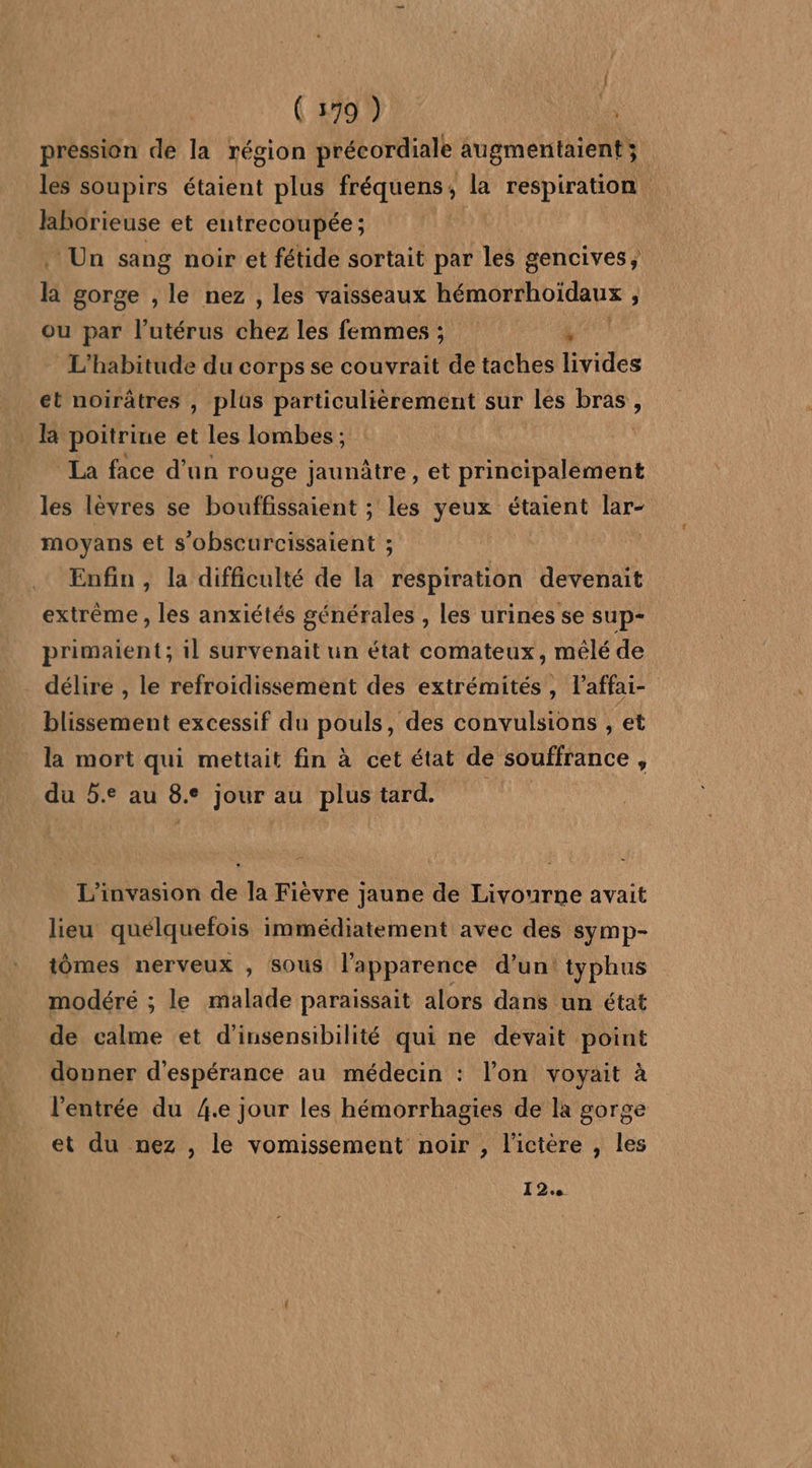 pression de la région précordiale augmentaient; les soupirs étaient plus fréquens, la respiration Jaborieuse et entrecoupée ; | Un sang noir et fétide sortait par les gencives, là gorge , le nez , les vaisseaux hémorrhoïdaux à ou par l'utérus £a les femmes; 4 L'habitude du corps se couvrait de taches livides et noirâtres , plus particulièrement sur les D ; la poitrine et les Ilombes ; La face d'un rouge jaunàtre , et principalement les lèvres se bouffissaient ; les yeux étaient lar- moyans et s’obscurcissaient ; : Enfin , la difficulté de la respiration devenait extrême , les anxiétés générales , les urines se sup- primaient; il survenait un état comateux, mêlé de délire , le refroidissement des extrémités, l’affai- blissement excessif du pouls, des convulsions , et la mort qui mettait fin à cet état de souffrance ; du 5. au 8. ° jour 2 au plus tard. L’invasion de la Fièvre jaune de Livourne avait lieu quelquefois immédiatement avec des symp- tômes nerveux , sous l'apparence d’un! typhus modéré ; le malade paraissait alors dans un état de calme et d’insensibilité qui ne devait point donner d'espérance au médecin : l’on voyait à l'entrée du 4.e jour les hémorrhagies de la gorge et du nez , le vomissement noir , l’ictère , les 12.