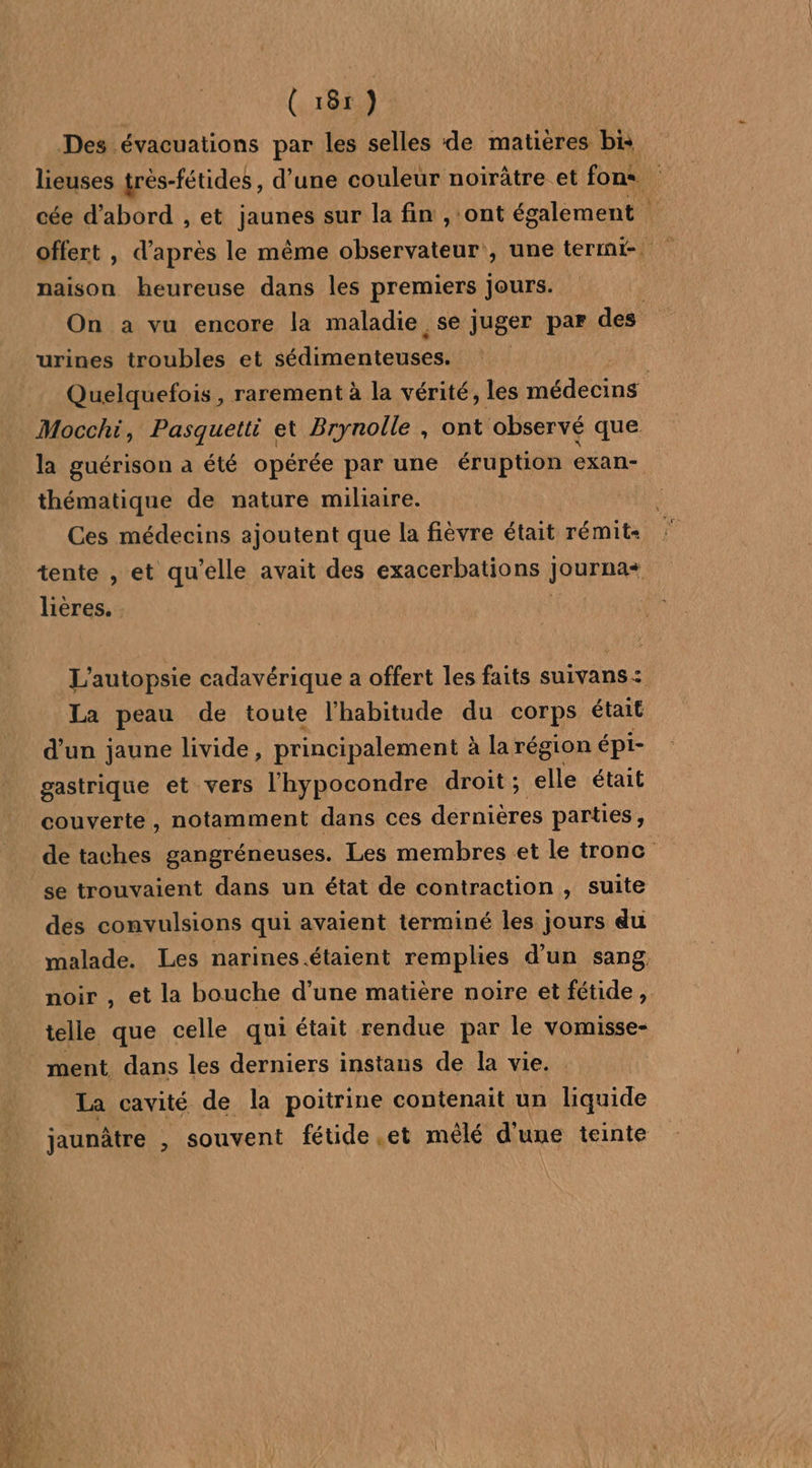 Des évacuations par les selles de matières bis lieuses très-fétides , d’une couleur noirâtre et fons. : cée d'abord , et jaunes sur la fin , ‘ont également | naison heureuse dans les premiers Jours. On a vu encore la maladie se juger par des urines troubles et sédimenteuses. Quelquefois , rarement à la vérité, les le dius Mocchi, Pasquetti et Brynolle , ont observé que. la guérison a été opérée par une éruption exan- thématique de nature miliaire. Ces médecins ajoutent que la fièvre était rémit- tente , et qu'elle avait des exacerbations journa+ lières. | L'autopsie cadavérique a offert les faits suivans: La peau de toute l'habitude du corps était d’un jaune livide, principalement À à la région épi- gastrique et vers l'hypocondre droit ; elle était couverte, notamment dans ces dernières parties, de taches gangréneuses. Les membres et le tronc se trouvaient dans un état de contraction , suite des convulsions qui avaient terminé les jours du malade. Les narines.étaient remplies d’un sang noir , et la bouche d’une matière noire et fétide ,. telle que celle qui était rendue par le vomisse- _ ment dans les derniers instans de la vie. La cavité de la poitrine contenait un liquide jaunâtre , souvent fétide et mêlé d'une teinte