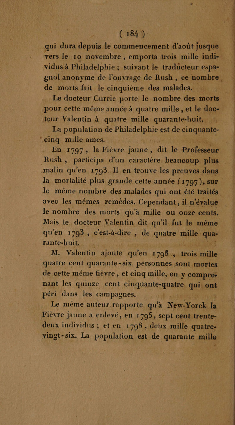 ° , ET À: ©: ; qui dura depuis le commencement d'août Jusque vers le 10 novembre , emporta trois mille indi- de morts fait le cinquième des malades. Le docteur Currie porte le nombre des morts pour cette même année à quatre mille , et le doc- ‘eur Valentin à quatre mille quarante-huit, , La population de FRANS est de tn qe cinq mille ames. | En 1797, la Fièvre jaune, dit le Pr Rush, participa d’un caractère beaucoup plus malin qu'en 1793. 11 en trouve les preuves dans la mortalité plus grande cette année (1797), sur avec les mêmes remèdes. Cependant, il n’évalue le nombre des morts qu’à mille ou onze cents. Mais le docteur Valentin dit qu'il fut le même qu'en 1793, c'est-à-dire , de quatre qi | qua- rante-huit. | | M. Valentin Santé à qu ‘en 1798 4 trois Héte quatre cent quarante- - SIX personnes sont mortes nant les quinze cent cinquante-quatre. qui. ont Le même auteur rapporte qu’à Ne Yorcl la Fièvre Jaune a enlevé, en 1795, sept cent trente- deux individus ; et en 1708, deux mille quatre- PPS VPN NP, CENT 2127 ps