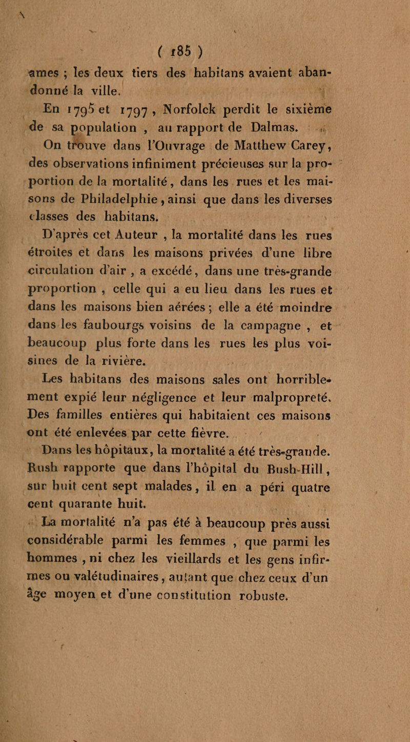 ames ; les deux tiers des habitans avaient aban- ‘donné la ville, A | En 1795et 1797, Norfolck perdit tas sixième de sa opulation , au rapport de Dalmas. : : On trouve dans l'Ouvrage de Matthew Carey, des observations infiniment précieuses sur la pro- : portion de la mortalité, dans les rues et les mai- sons de Philadelphie , ainsi que dans les diverses classes des habitans. D'après cet Auteur , la mortalité dans les rues étroites et dans les maisons privées d’une libre circulation d'air , a excédé, dans une trés-grande proportion , celle qui a eu lieu dans les rues et dans les faubourgs voisins de la campagne , et beaucoup plus forte dans les rues les plus voi- sines de la rivière. Les habitans des maisons las. ont horribles ment expié leur négligence et leur malpropreté,. Des familles entières qui habitaient ces maisons ont été enlevées par cette fièvre. Dans les hôpitaux, la mortalité a été tres-grande. Rush rapporte que dans l'hôpital du Bush-Hill, sur buit cent sept malades , il en a péri quatre cent quarante huit. | La mortalité n’a pas été à beaucoup NE aussi L''RTARER parmi les femmes , que parmi les hommes , ni chez les vieillards et les gens infir- mes ou valétudinaires , autant que chez ceux d’un âge moyen et d’une constitution robuste,