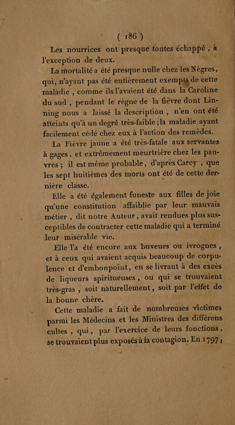 Les nourrices ont presque toutes échappé , à l'exception de deux. GE La mortalité a été presque nulle chez les Nègres, qui, n’ayant pas été entièrement exempls de cette maladie , comme ils l'avaient été dans la Caroline du sud , pendant le règne de la fièvre dont Lin- atteints qu’à un degré très-faible ;la maladie ayant facilement cédé chez eux à l’action des remèdes. La Fièvre jaune a été trés-fatale aux servantes vres ; il est même probable, d’après Carey , que les sept huitièmes des morts ont été de cette der- nière classe. : Elle a été également funeste aux filles de joie qu'une constitution affaiblie par leur mauvais _ métier , dit notre Auteur, avait rendues plus sus- ceptibles de contracter cette maladie qui a terminé leur misérable vie. et à ceux qui avaient acquis beaucoup de corpu- lence et d'embonpoint, en se livrant à des excès de liqueurs spiritueuses, ou qui se trouvaient trés-gras , Soit naturellement , soit par l'effet de la bonne chère. | MN: Cette maladie a fait de nombreuses victimes cultes , qui, par l'exercice de leurs fonctions, se trouvaient plus exposés à la contagion. En 1797; And) Te ne ne à ne Sin ln in tr Lies D