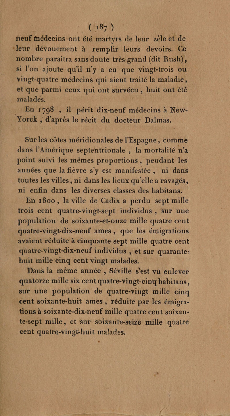 neuf médecins ont été martyrs de leur zèle et de ‘leur dévouement à remplir leurs devoirs. Ce nombre paraîtra sans doute très-grand (dit Rush), si l’on ajoute qu'il n’y a eu que vingt-trois ou vingt-quatre médecins qui aient traité la maladie, et que parmi ceux qui ont survécu , huit ont été malades. En 1793 , il périt dix-neuf médecins à New-_ Yorck , d’après le récit du docteur Dalmas. Sur les cotes méridionales de l'Espagne, comme dans l’Amérique septentrionale , la mortalité n’a point suivi les mêmes proportions, pendant les années que la fièvre s'y est manifestée, ni dans toutes les villes, ni dans les lieux qu’elle a ravagés, ni enfin dans les diverses classes des habitans. En 1600 , la ville de Cadix a perdu sept mille trois cent quatre-vingt-sept individus , sur une population de soixante-et-onze mille quatre cent quatre-vingt-dix-neuf ames, que les émigrations avaient réduite à cinquante sept mille quatre cent quatre-vingt-dix-neuf individus , et sur quarante: huit mille cinq cent vingt malades. Dans la même année , Séville s’est vu enlever quatorze mille six cent quatre-vingt-cinq habitans, sur uné population de quatre-vingt mille cinq cent soixante-huit ames , réduite par les émigra- tions à soixante-dix-neuf mille quatre cent soixan- te-sept mille, et sur soixante-seize mille quatre cent quatre-vinst-huit malades. LE