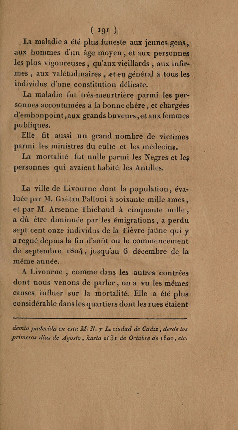 ( 192 ) | La maladie a été plus funeste aux jeunes gens, aux hommes d'un âge moyen, et aux personnes. les plus vigoureuses, qu'aux vieillards , aux infir« mes , aux valétudinaires , €t en général à tous les. individus d’une constitution délicate. La maladie fut très-meurtrière parmi les per- sonnes accoutumées à la bonne chère, et chargées d'embonpoint ,aux grands buveurs, et aux femmes publiques. Elle fit aussi un grand nombre de victimes parmi les ministres du culte et les médecins. La mortalité fut nulle parmi les Nègres et les personnes qui avaient habité les Antilles. La ville de Livourne dont la population, éva- luée par M. Gaëtan Palloni à soixante mille ames, et par M. Arsenne Thiébaud à cinquante mille, a dû être diminuée par les émigrations, a perdu sept cent onze individus de la Fièvre Jjaüne qui y a regné depuis la fin d'août ou le commencement de septembre 1804, jusqu'au 6 décembre de la même année. À Livourne , comme dans les autres contrées dont nous venons de parler , on a vu les mêmes causes influer sur la mortalité. Elle a été plus: considérable dans les quartiers doni les rues étaient demia padecida en esta M. N. y L, ciudad de Cadix, desde los pPrumeros dias de Agosto, hasta el 51 de Octubre de 1800, etc.