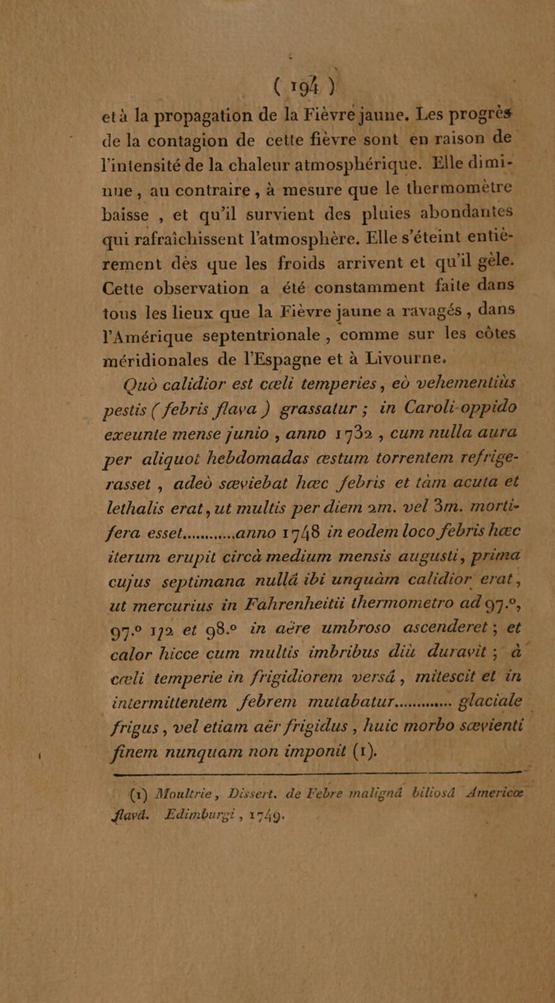 ( 1% ) età la propagation de la Fièvre; jaune, Les progrès de la contagion de cette fièvre sont en raison de l'intensité de la chaleur atmosphérique. Elle dimi- nue, au contraire , à mesure que le thermomètre baisse , et qu'il survient des pluies abondantes qui rafraichissent l'atmosphère. Elle s'éteint entiè- rement dès que les froids arrivent et qu'il gèle. Cette observation a été constamment faite dans tous les lieux que la Fièvre jaune a ravagés, dans l'Amérique septentrionale , comme sur les côtes méridionales de l'Espagne et à Livourne, Quo calidior est cæli temperies, eù vehementius pestis ( febris flava ) grassatur ; in Caroli-oppido exeunte mense junio , anno 1732 , cum nulla aura per aliquot hebdomadas æstum torrentem refrige- rasset , aded sæviebat hæc febris et tam acuta et lethalis erat, ut multis per diem 2m. vel 3m. morti- fera esset.....….…,anno 1748 in eodem loco febris hæc tterum eruprt circà medium mensis august, prima cujus septimana nullé ibi urquäm calidior erat, ut mercurius in Fahrenheitii thermometro ad 07.2, 07.0 172 et 98° in aëre umbroso ascenderet ; ie calor hicce cum multis imbribus diu duravit ; cæli temperie in frigidiorem versé, mitescit et x intermittentem febrem mutabatur…...……… glaciale frigus , vel etiam aër frigidus , huic morbo sævienti finem nunquam non imponit (1). - (1) Moultrie, Dissert. de Febre malignä biliosd Americæ flava. Edimbursi, 1749. |