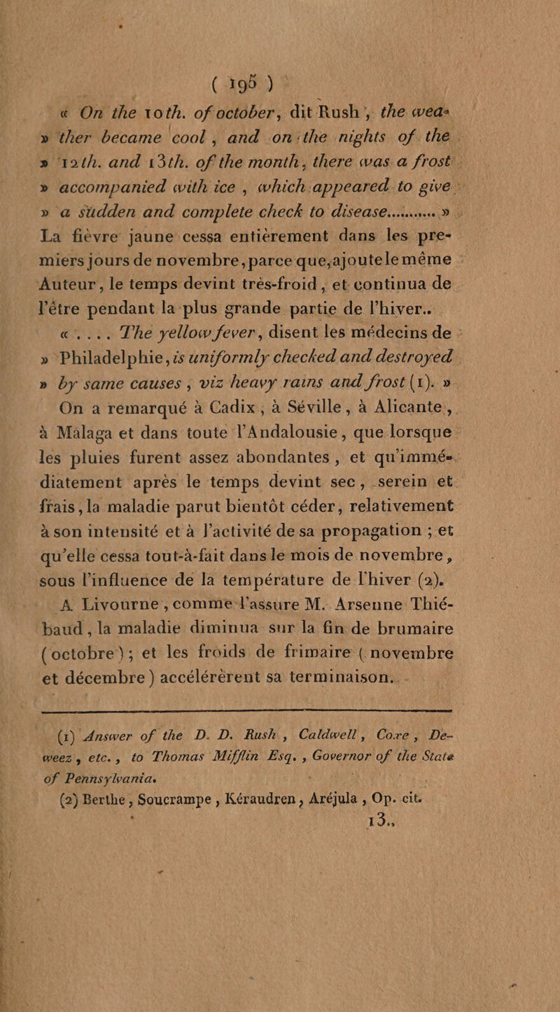 « On the toth. of october, dit Rush, the weaz » ther became cool, and on'the nights of the. » 124h. and 13th. of the month; there was a frost. » accompanied with ice , which:appeared to give » a sudden and complete check to disease...» ; La fièvre jaune cessa entierement dans les pre- miers jours de novembre ,parce que;ajoute le même ; Auteur , le temps devint très-froid , et: continua de être pendant la plus grande partie de l'hiver. «.... The yellow fever, disent les médecins de : Philadelphie, ts uniformly checked and destroyed. by same causes ; viz heavy rains and frost (1). ». L On a remarqué à Cadix, à Séville, à Alicante, à Malaga et dans toute l’Andalousie, que lorsque : les pluies furent assez abondantes, et quimmés. diatement après le temps devint sec, serein et. frais, la maladie parut bientôt céder, relativement à son intensité et à l’activité de sa propagation ; et qu’elle cessa tout-à-fait dans le mois de novembre, sous l'influence de la température de l'hiver (2). A Livourne , comme l'assure M. Arsenne Thié- baud , la maladie diminua: sur la fin de brumaire (octobre); et les froids de frimaire ( novembre et décembre ) accélérèrent sa terminaison. (1) Answer of the D. D. Rush, Caldwell, Oùre 1VDe- weez, etc., to Thomas Mifflin Esq. , Governor of the State of Pennsylvania. ; (2) Berthe , Soucrampe , Kéraudren, Aréjula , Op. cit. je