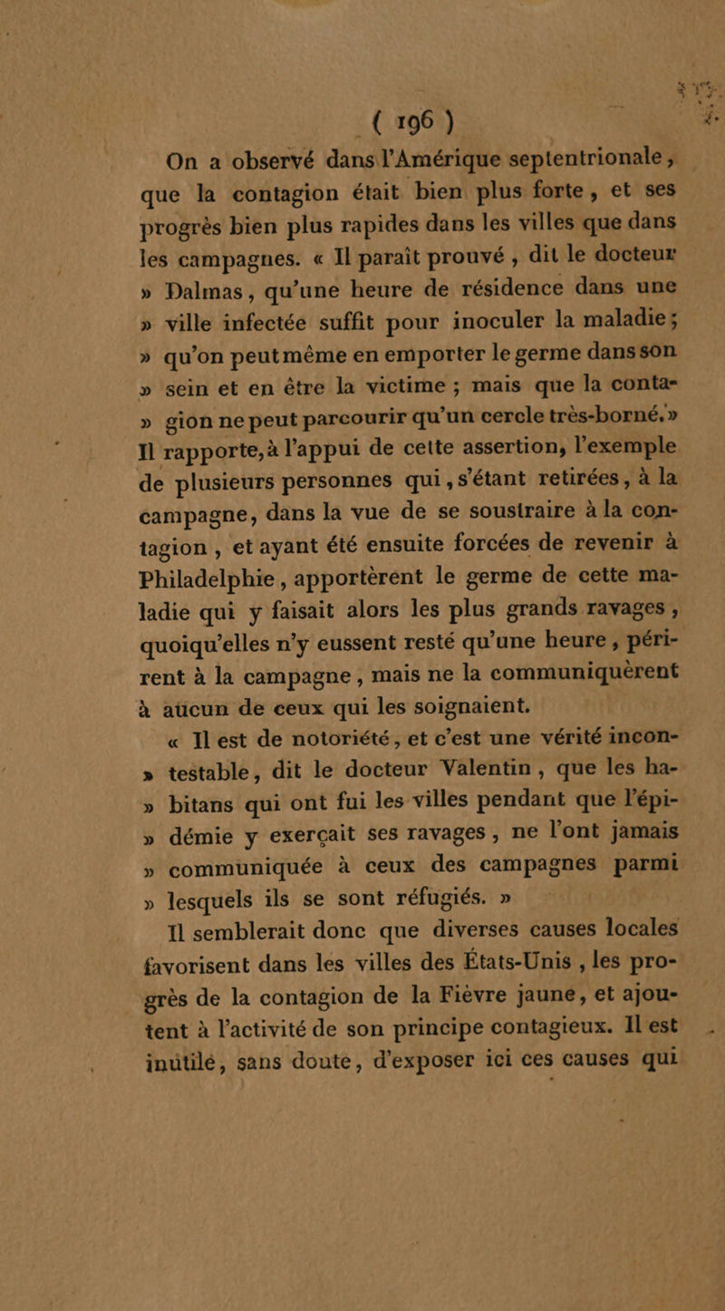 - HA que la contagion était bien plus forte, et ses progrès bien plus rapides dans les villes que dans les EARPAER EE « Il paraît prouvé , dit le docteur » Palmas, qu’une heure de résidence dans une » ville infectée suffit pour inoculer la maladie ; » qu’on peutmême en emporter le germe dansson » sein et en être la victime ; mais que la conta- » gion ne peut parcourir qu'un cercle très-borné, » Il rapporte, à l'appui de cette assertion, l'exemple de plusieurs personnes qui, s'étant retirées, à la campagne; dans la vue de se soustraire à la con- tagion , et ayant été ensuite forcées de revenir à Philadelphie , apportèrent le germe de cette ma- ladie qui y faisait alors les pe grands ravages , quoiqu’elles n’y eussent resté qu’une heure , péri- rent à la campagne , mais ne la communiquèrent à aücun de ceux qui les soignaient. « Ilest de notoriété, et c’est une vérité incon- » testable, dit le docteur Valentin, que les ha- » bitans qui ont fui les villes pendant que l'épi- » démie y exerçait ses ravages, ne l'ont jamais »y communiquée à ceux des campagnes parmi » lesquels ils se sont réfugiés. » 11 semblerait donc que diverses causes locales favorisent dans les villes des États-Unis , les pro- grès de la contagion de la Fièvre jaune, et ajou- tent à l’activité de son principe contagieux. Il'est inutilé, sans doute, d'exposer ici ces causes qui &gt; *