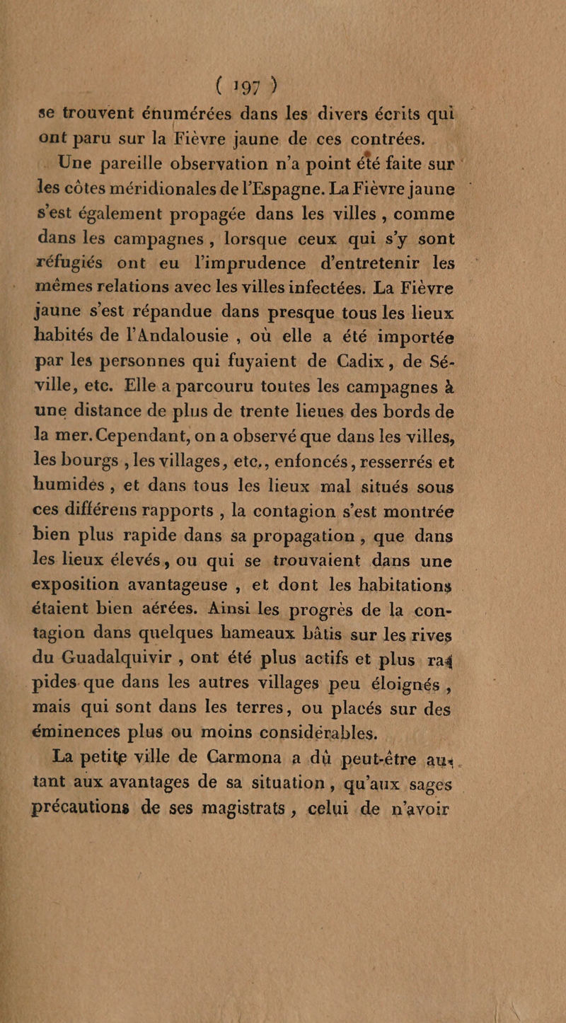 ont paru sur la Fièvre jaune de ces contrées. * Une pareille observation n’a point été faite sur les côtes méridionales de l'Espagne. La Fièvre jaune s'est également propagée dans les villes , comme dans les campagnes , lorsque ceux qui s’y sont réfugiés ont eu l’imprudence d'entretenir les mêmes relations avec les villes infectées. La Fièvre jaune s'est répandue dans presque tous les lieux habités de l’Andalousie , où elle a été importée par les personnes qui fuyaient de Cadix, de Sé- ville, etc. Elle a parcouru toutes les campagnes à une distance de plus de trente lieues des bords de la mer.Cependant, on a observé que dans les villes, les bourgs , les villages, etc., enfoncés, resserrés et humidés , et dans tous les lieux mal situés sous ces différens rapports , la contagion s’est montrée - bien plus rapide dans sa propagation , que dans les lieux élevés, ou qui se trouvaient dans une étaient bien aérées. Ainsi Les progrès de la con- tagion dans quelques hameaux bâtis sur les rives du Guadalquivir , ont été plus actifs et plus ra4 pides que dans les autres villages peu éloignés , mais qui sont dans les terres, ou placés sur des éminences plus ou moins considérables. précautions de ses magistrats, celui de n'avoir e.