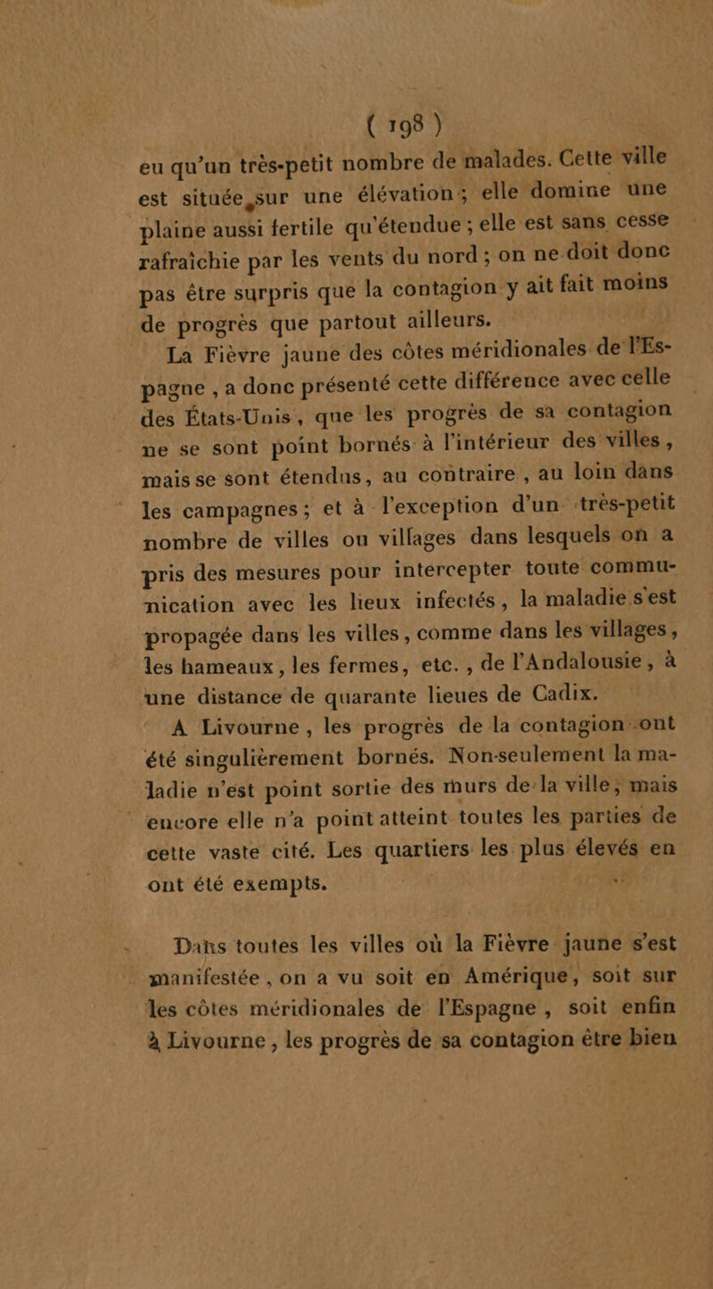 eu qu’un très-petit nombre de malades. Cette ville est située, sur une élévation; elle domire une plaine aussi fertile qu'étendue ; elle est sans cesse rafraichie par les vents du nord ; on ne doit donc pas être surpris que la contagion y ait fait moins de progrès que partout ailleurs. La Fièvre jaune des côtes méridionales de l'Es- pagne , a donc présenté cette différence avec celle des États-Unis, que les progrès de sa contagion pe se sont point bornés à l'intérieur des villes, mais se sont étendus, au contraire , au loim dans les campagnes; et à l'exception d'un très-petit nombre de villes ou villages dans lesquels on a pris des mesures pour intércepter toute commu- nication avec les lieux infectés, la maladie s est propagée dans les villes, comme dans les villages, _ les hameaux, les fermes, ete. , de l'Andalousie, à une distance de quarante lieues de Cadix. A Livourne , les progrès de la contagion-ont été singulièrement bornés. Non-seulement la ma- ladie n’est point sortie des murs de:la ville; mais encore elle n’a point atteint toutes les parties de cette vaste cité. Les quartiers les plus élevés en ont été exempts. TÉE Dans toutes les villes où la Fièvre jaune s’est manifestée , on a vu soit en Amérique, soit sur les côtes méridionales de l'Espagne , soit enfin à Livourne , les progrès de sa contagion être bien