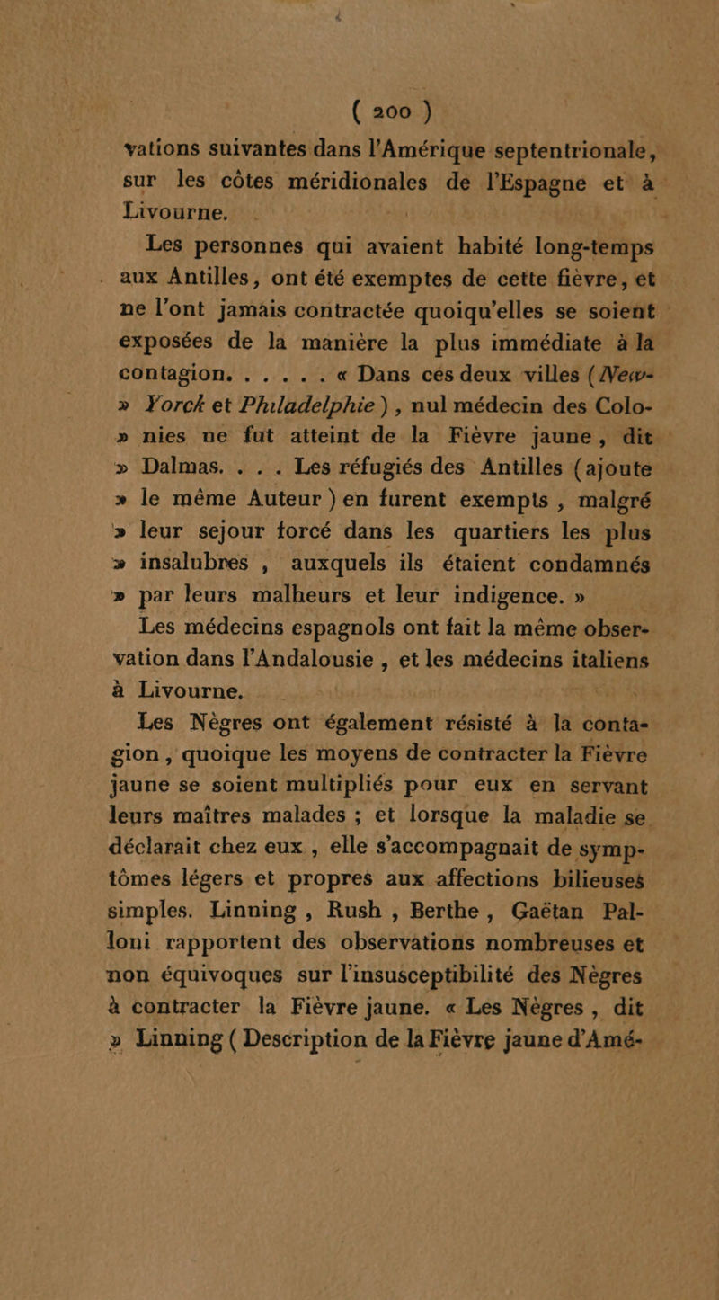 vations suivantes dans l'Amérique septentrionale, sur les côtes méridionales de l'Espagne et à. Livourne, 14 he Les personnes qui avaient habité long-temps . aux Antilles, ont été exemptes de cette fièvre, ét ne l'ont jamais contractée quoiqu’elles se soient : exposées de la manière la plus immédiate à la contagion. . . .. . « Dans ces deux villes (Vew- Yorck et Philadelphie), nul médecin des Colo- nies ne fut atteint de la Fièvre jaune, dit Dalmas. . . . Les réfugiés des Antilles {ajoute le même Auteur ) en furent exempis , malgré leur sejour forcé dans les quartiers les plus insalubres , auxquels ils étaient condamnés par leurs malheurs et leur indigence. » Les médecins espagnols ont fait la même obser- vation dans l’Andalousie , et les médecins italiens à Livourne, | | Les Nègres ont également résisté à la conta- gion , quoique les moyens de contracter la Fièvre jaune se soient multipliés pour eux en servant leurs maîtres malades ; et lorsque la maladie se déclarait chez eux , elle s’accompagnait de Ssymp- tômes légers et propres aux affections bilieuses simples. Linning , Rush , Berthe, Gaëtan Pal- loni rapportent des observations nombreuses et non équivoques sur l'insusceptibilité des Nègres à contracter la Fièvre jaune. « Les Nègres , dit &gt; Lainning ( Description de la Fièvre jaune d’Amé- V YO VV y, LL ÿ y