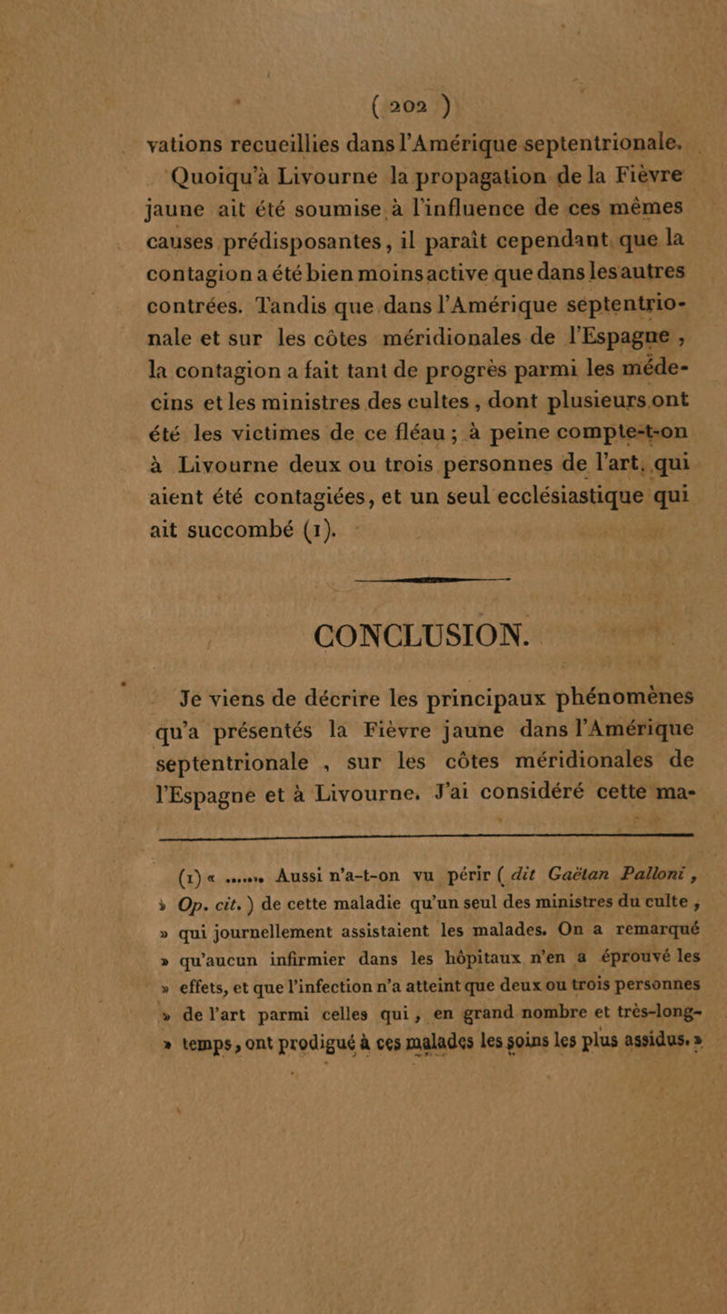 vations recueillies dans l'Amérique septentrionale. _ Quoiïqu’à Livourne la propagation de la Fièvre jaune ait été soumise à l'influence de ces mêmes causes prédisposantes, il paraît cependant. que la contagion a été bien moinsactive que dans lesautres contrées. Tandis que dans l'Amérique séptentrio- nale et sur les côtes méridionales de l'Espagne , la contagion a fait tant de progrès parmi les méde- cins et les ministres des cultes , dont plusieurs.ont été les victimes de ce fléau ; à peine compte-t-on à Livourne deux ou trois personnes de l'art, qui aient été contagiées, et un seul ecclésiastique qui ait succombé (1). CONCLUSION. &gt; 1 Je viens de décrire les principaux phénomènes qu'a présentés la Fièvre jaune dans l'Amérique septentrionale . sur les côtes méridionales de l'Espagne et à Livourne. J'ai considéré cette ma- RE (1) « sus Aussi n’a-t-on vu périr ( dit Gaëtar Pallont, Op. cit.) de cette maladie qu’un seul des ministres du culte , qui journellement assistaient les malades. On a remarqué » qu'aucun infirmier dans les hôpitaux n’en a éprouvé les » effets, et que l'infection n’a atteint que deux ou trois personnes » delart parmi celles qui, en grand nombre et très-long- temps, ont prodigué à ces malades Les soins les plus assidus.» | LA ë L4 %
