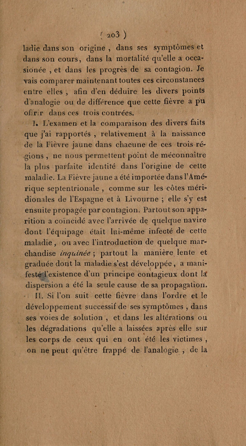 {203 ) UE ladie dans son origine , dans ses symptômes et entre elles, afin d'en déduire les divers points d'analogie ou de différence que cette fièvre a pu ofirir dans ces trois contrées. 1. L'examen et la comparaison des divers faits que j'ai rapportés , relativement à la naissance de la Fièvre jaune dans chacune de ces trois-ré- gions , ne nous permettent point de méconnaitre la plus parfaite identité dans l'origine de cette maladie. La Fièvre jaune a été importée dans l’'Amé- rique septentrionale , comme sur les côtes méri- dionales de l'Espagne et à Livourne ; elle s'y est ensuite propagée par contagion: Partout son appa- rition a coincidé avec l’arrivée de quelque navire dont l'équipage était lui-même infecté de cette graduée dont la maladie s’est développée , A Mani- dispersion a été la seule cause de sa propagation. IT, Si l'on suit cette fièvre dans l'ordre et le développement successif de ses symptômes , dans ses voies de solution, et dans les altérations ou les dégradations qu’elle a laissées après elle sur les corps de ceux qui en ont été les victimes , on ne peut qu'être frappé de l'analogie ; de la