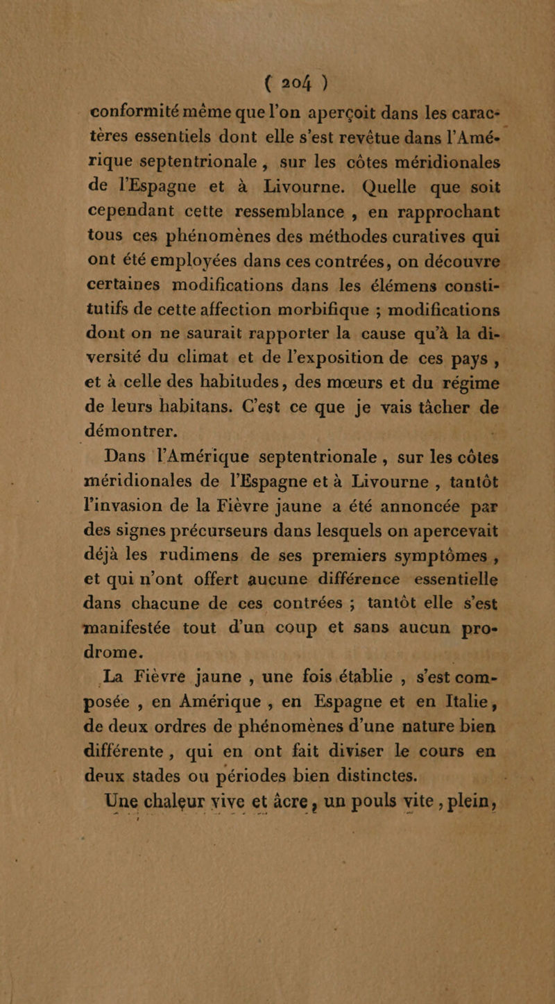 conformité même que l’on aperçoit dans les carac: tères essentiels dont elle s’est revêtue dans l’Amée rique septentrionale , sur les côtes méridionales de l'Espagne et à Livourne. Quelle que soit cependant cette ressemblance , en rapprochant tous ces phénomènes des méthodes curatives qui ont été employées dans ces contrées, on découvre. certaines modifications dans les élémens consti- tutifs de cette affection morbifique ; modifications dont on ne saurait rapporter la cause qu’à la di-. versité du climat et de l’exposition de ces pays, et à celle des habitudes, des mœurs et du régime de leurs habitans. C’est ce que je vais tâcher de démontrer. Dans l'Amérique septentrionale , sur les côtes méridionales de l'Espagne et à Livourne , tantôt l'invasion de la Fièvre jaune a été annoncée par des signes précurseurs dans lesquels on apercevait déjà les rudimens de ses premiers symptômes , et qui n’ont offert aucune différence essentielle dans chacune de ces contrées ; tantôt elle s’est manifestée tout d'un coup et sans aucun pro drome. | La Fièvre jaune , une fois établie , s’est com- posée , en Amérique , en Espagne et en Italie, de deux ordres de phénomènes d’une nature bien différente , qui en ont fait diviser Le cours en deux stades ou périodes bien distinctes. Une chaleur vive et âcre, un pouls vite, plein,