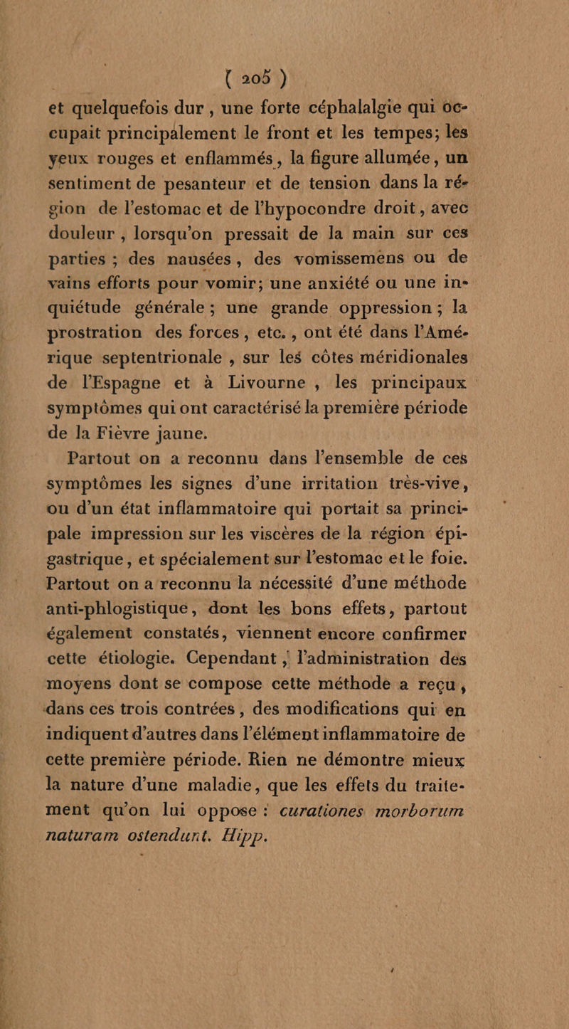 { 209 ) et quelquefois dur , une forte céphalalgie qui oc- cupait principalement le front et les tempes,; les yeux rouges et enflammés, la figure allumée, un sentiment de pesanteur et de tension dans la ré gion de l'estomac et de l'hypocondre droit, avec douleur , lorsqu'on pressait de la main sur ces parties ; des nausées, des vomissemens ou de vains efforts pour vomir; une anxiété ou une in- quiétude générale ; une grande oppression; la prostration des forces, etc. , ont été dans l'Amé- rique septentrionale , sur les côtes méridionales de l'Espagne et à Livourne , les principaux symptômes qui ont caractérisé la première période de la Fièvre jaune. Partout on a reconnu dans l’ensemble de ces symptômes les signes d’une irritation tres-vive, ou d’un état inflammatoire qui portait sa princi- pale impression sur les viscères de la région épi- gastrique , et spécialement sur l'estomac et le foie, Partout on a reconnu la nécessité d’une méthode anti-phlogistique, dont les bons effets, partout également constatés, viennent encore confirmer cette étiologie. Cependant ; l’administration des moyens dont se compose cette méthode a reçu, indiquent d’autres dans l'élément inflammatoire de cette première période. Rien ne démontre mieux la nature d’une maladie, que les effets du traite- ment quon lui oppose : curationes morborur naturam ostendunt. Hipp.