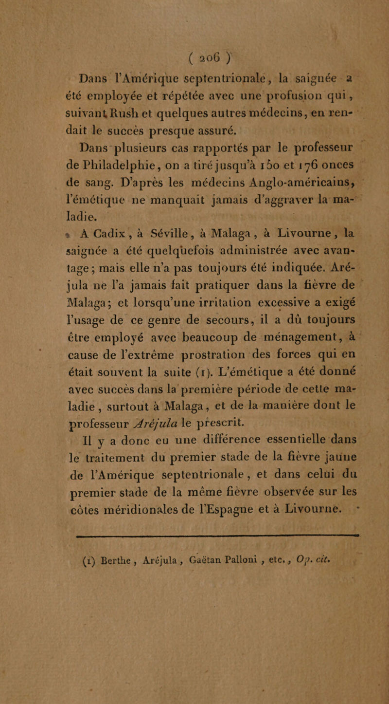 été employée et répétée avec une profusion qui, dait le succes presque assuré. ladie. saignée a été quelquefois administrée avec avan- Malaga; et lorsqu'une irritation excessive a exigé l'usage de ce genre de secours, il a dù toujours cause de l’extrême prostration des forces qui en avec succès dans la première période de cette ma- ladie , surtout à Malaga, et de la manière dont le professeur Aréjula le prescrit. Il y a donc eu une différence essentielle dans le traitement du premier stade de la fièvre jaune de l'Amérique septentrionale, et dans celui du premier stade de la même fiévre observée sur les côtes méridionales de l'Espagne et à Livourne. - qe (1) Berthe, Aréjula, Gaëtan Palloni , etc. , Op. cit,