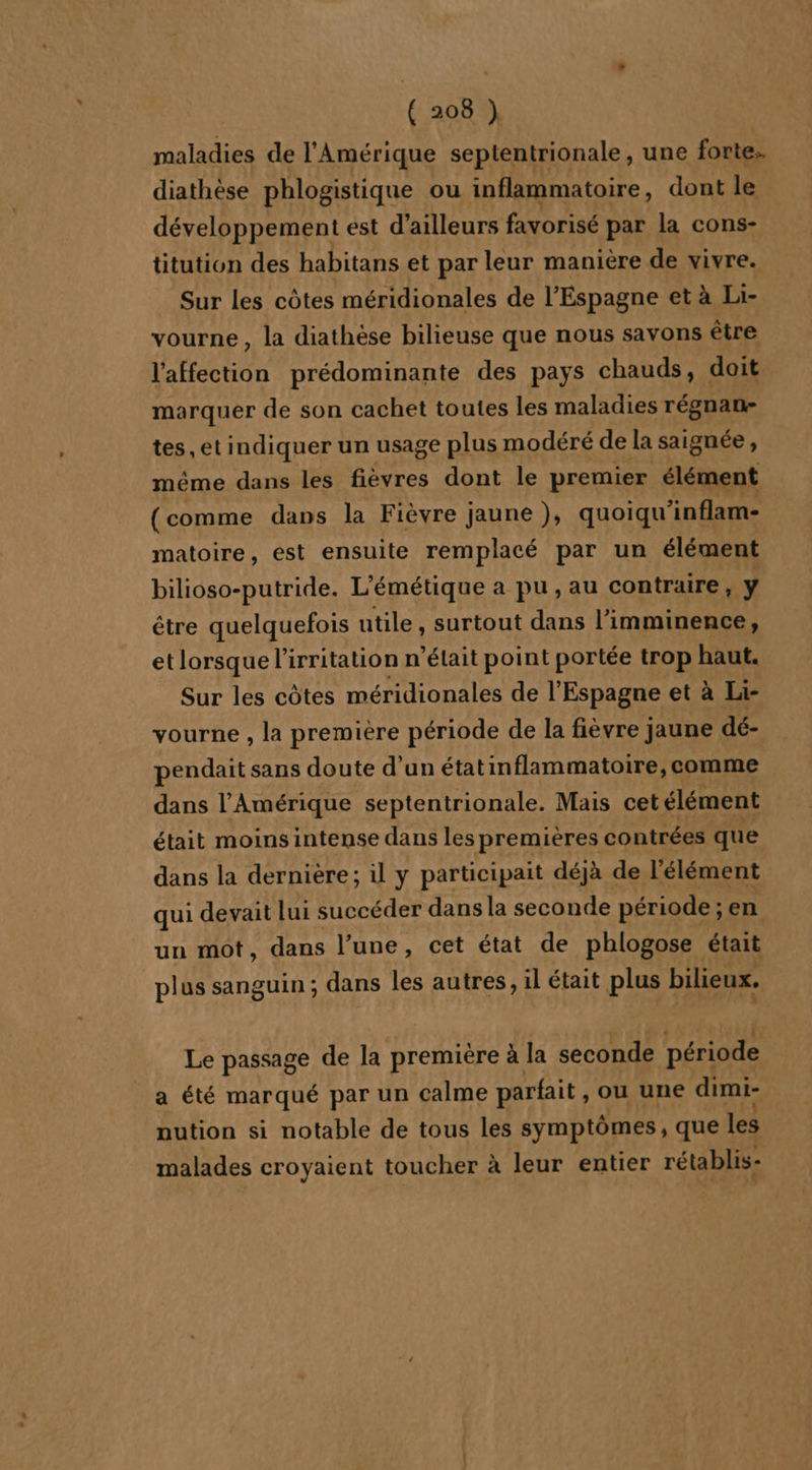 maladies de l'Amérique septentrionale, une forte. diathèse phlogistique ou inflammatoire, dont le développement est d’ailleurs favorisé par la cons- titution des habitans et par leur manière de vivre. Sur les côtes méridionales de l'Espagne et à Li- vourne , la diathèse bilieuse que nous savons être l'affection prédominante des pays chauds, doit marquer de son cachet toutes les maladies régnan- tes, et indiquer un usage plus modéré de la saignée , même dans les fièvres dont le premier élément (comme dans la Fièvre jaune ), quoiqu'inflam- matoire, est ensuite remplacé par un élément bilioso-putride. L’émétique a pu, au contraire, y être quelquefois utile, surtout dans l’imminence, et lorsque l’irritation n’était point portée trop haut. Sur les côtes méridionales de l'Espagne et à Li- vourne , la première période de la fièvre jaune dé- pendait sans doute d’un étatinflammatoire, comme dans l'Amérique septentrionale. Mais cetélément était moinsintense dans les premières contrées que dans la dernière; il y participait déjà de l'élément qui devait lui succéder dans la seconde période ; en un mot, dans l’une, cet état de phlogose était plus sanguin; dans les autres, il était plus bilieux. Le passage de la première à la seconde période a été marqué par un calme parfait , ou une dimi- nution si notable de tous les symptômes, que les malades croyaient toucher à leur entier rétablis-