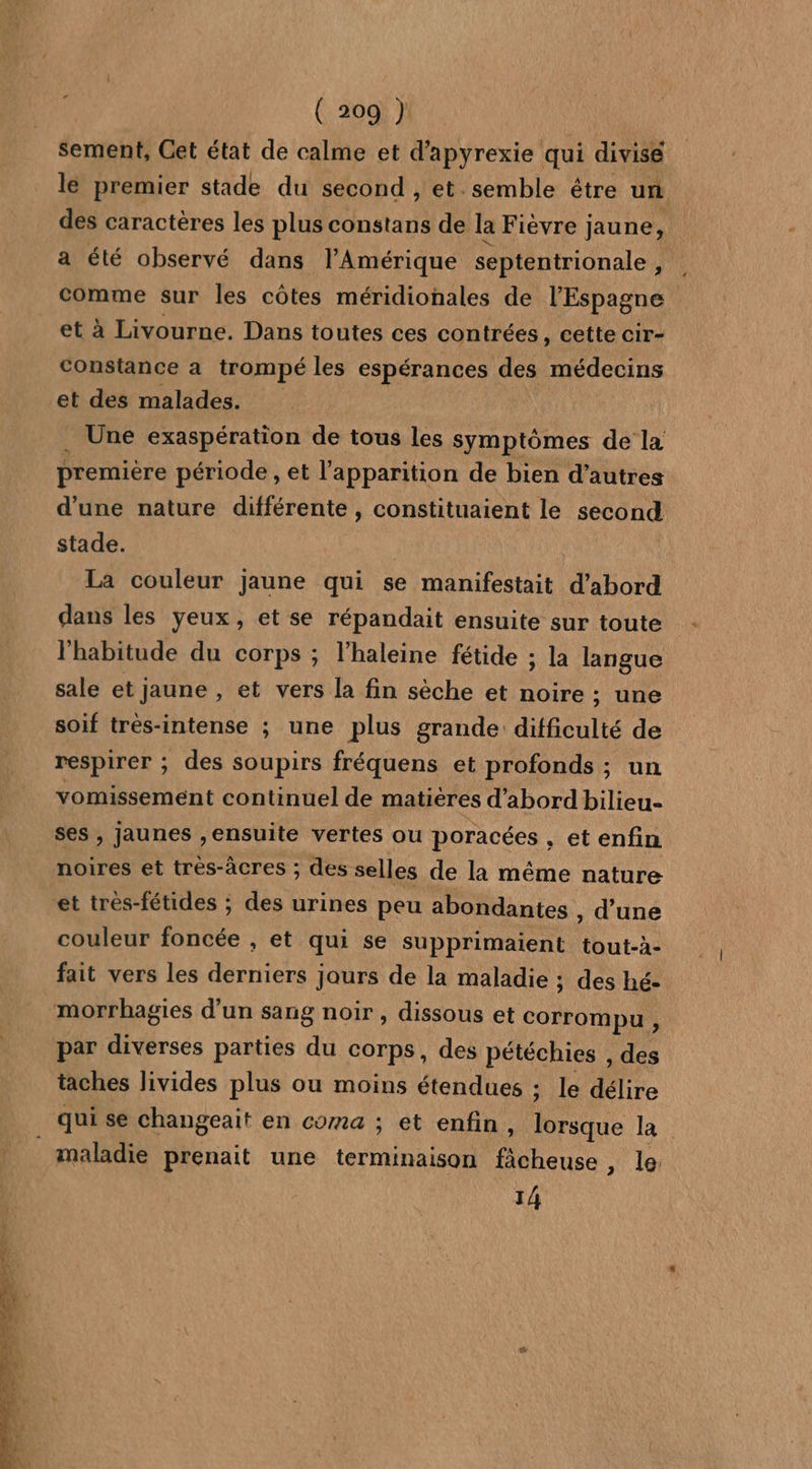 sement, Get état de calme et d’apyrexie qui divise lé premier stade du second , et semble être un des caractères les plus constans de la Fièvre ] jaune, a été observé dans l'Amérique septentrionale , ; comme sur les côtes méridionales de l'Espagne et à Livourne. Dans toutes ces contrées, cette cir- constance a trompé les espérances des médecins et des malades. . Une exaspération de tous les symptômes de la premiere période, et l'apparition de bien d’autres d'une nature différente , constituaient le second stade. La couleur jaune qui se manifestait d’abord dans les yeux, et se répandait ensuite sur toute l'habitude du corps ; l’haleine fétide ; la langue sale et jaune , et vers la fin sèche et noire : ; une soif très-intense ; une plus grande difficulté de respirer ; des soupirs fréquens et profonds ; un vomissement continuel de matières d’abord bilieu- ses, jaunes ,ensuite vertes ou poracées , et enfin noires et très-âcres ; des selles de la même nature et trés-fétides ; des urines peu abondantes , d’une couleur foncée , et qui se supprimaient tout-à- fait vers les derniers jaurs de la maladie ; des hé- morrhagies d’un sang noir , dissous et corrompu , par diverses parties du corps, des pétéchies , des taches livides plus ou moins étendues ; le délire qui se changeait en coma ; et enfin à Lo la maladie prenait une terminaison ficheuse » le: 14