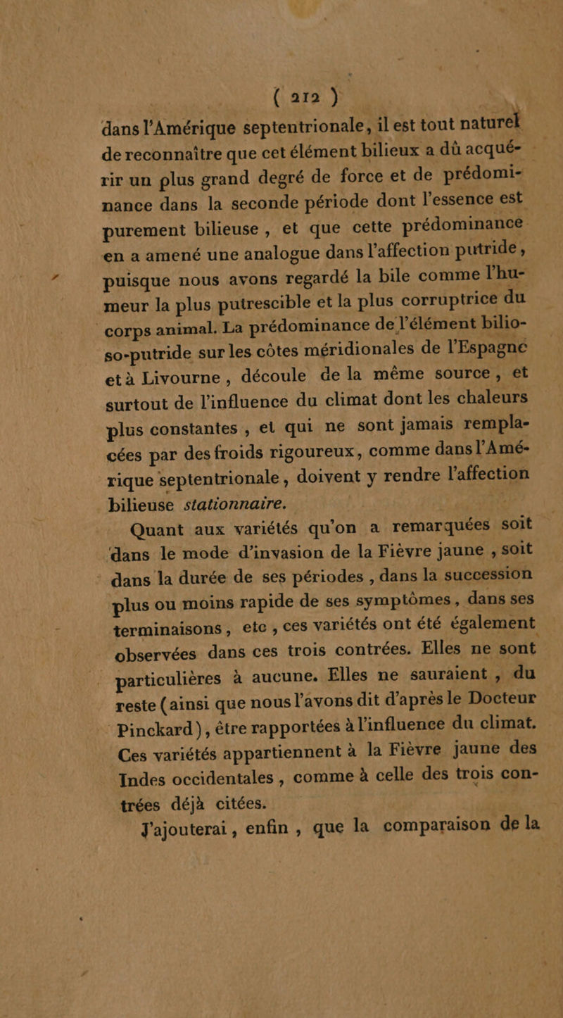 ( 272 ) | dans l'Amérique septentrionale, il est tout naturel de reconnaître que cet élément bilieux a dù acqué= rir un plus grand degré de force et de prédomi- nance dans la seconde période dont l'essence est purement bilieuse, et que cette prédominance en a amené une analogue dans l'affection putride, puisque nous avons regardé la bile comme l’hu- meur la plus putrescible et la plus corruptrice du corps animal. La prédominance de l'élément bilio- so-putride sur les côtes méridionales de l'Espagne et à Livourne , découle de la même source, et surtout de l'influence du climat dont les chaleurs plus constantes , el qui ne sont jamais rempla- cées par des froids rigoureux, comme dans l’Amé- rique septentrionale, doivent y rendre l'affection _bilieuse stationnaire. à Quant aux variétés qu'on a remarquées soit dans le mode d’invasion de la Fièvre jaune , soit : dans la durée de ses périodes , dans la succession plus ou moins rapide de ses symptômes, dans ses terminaisons, ete , ces variétés ont été également observées dans ces trois contrées. Elles ne sont particulières à aucune. Elles ne sauraient , du reste (ainsi que nous l'avons dit d'après le Docteur : Pinckard), être rapportées à l'influence du climat. Ces variétés appartiennent à la Fièvre jaune des Indes occidentales , comme à celle des trois con- trées déjà citées. J'ajouterai, enfin , que la comparaison dé la