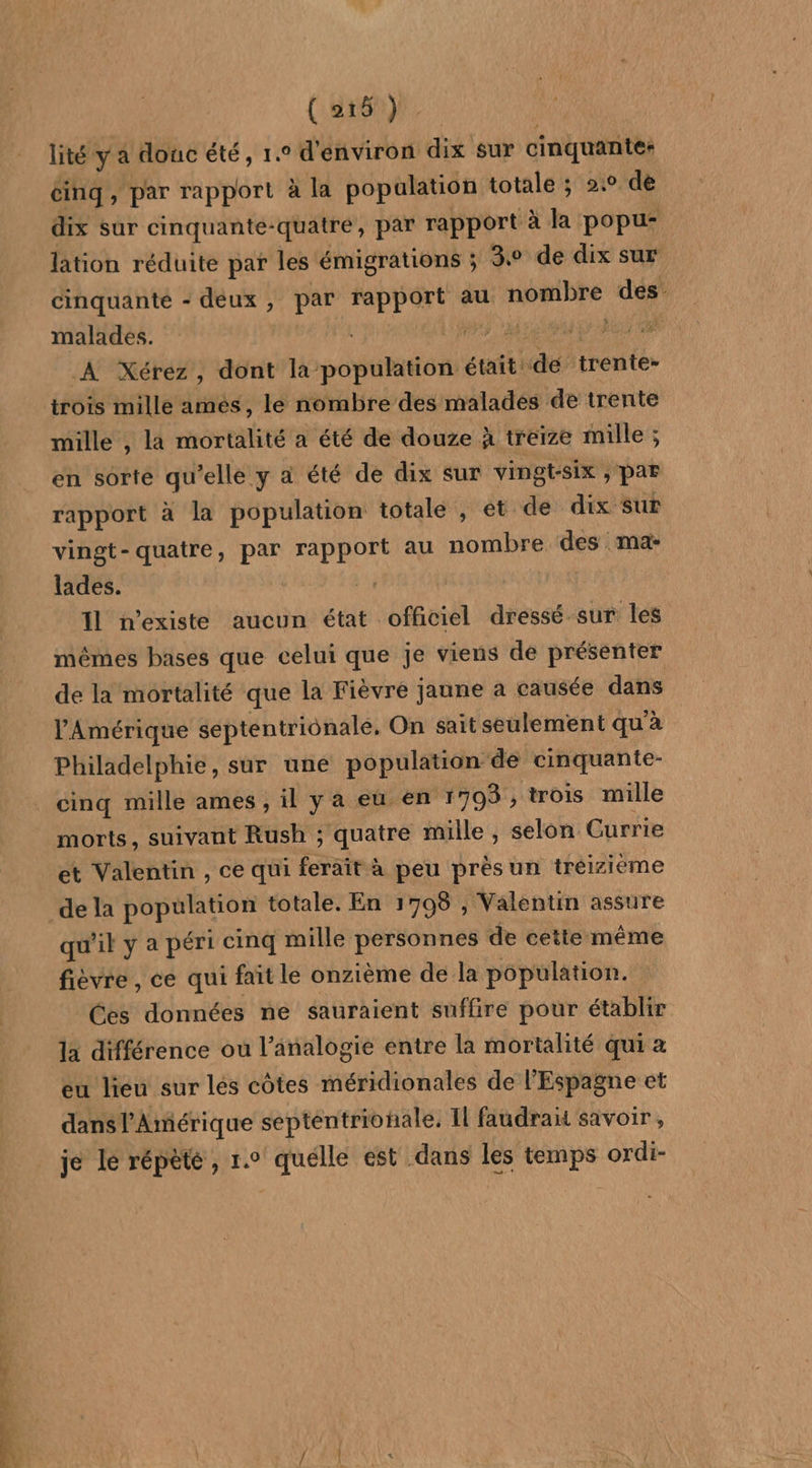 PAT ( 216). lité y a donc été, 1.0 d'environ dix sur cinquantes dix sur cinquante-quatre, par rapport à la popu- lation réduite par les émigrations ; 3. de dix sur cinquanté - deux, par rapport au nombre des malades. LR M NOM ET AG À Xérez, dont la-population était de trente- trois mille amés, le nombre des malades de trente mille , la mortalité a été de douze à treize mille ; en sorte qu’elle y a été de dix sur vingt-six , PAF rapport à la population totale , et de dix sur vingt-quatre, par rapport au nombre des ma: lades. 4 11 n'existe aucun état officiel dressé sur les mêmes bases que celui que je viens de présenter de la mortalité que la Fièvre jaune a causée dans l'Amérique septentrionale, On sait seulement qu'à Philadelphie, sur une population de cinquante- cinq mille ames , il y a eu en 1703 , trois mille morts, suivant Rush ; quatre mille, selon Currie et Valentin , ce qui ferait à peu prèsun treizième qu'il y a péri cinq mille personnes de cette même fièvre, ce qui fait le onzième de la population. Ces données ne sauraient suffire pour établir la différence ou l’analogie entre la mortalité qui 2 eu lieu sur lés côtes méridionales de l'Espagne et dans l'Amérique septentrionale, Il faudra savoir, je le répète, 1. quelle est dans les temps ordi-