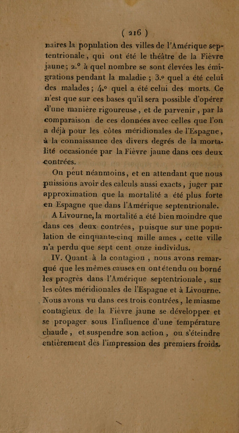 naires la population des villes de l'Amérique sep- tentrionale, qui ont été le théâtre de la Fièvre jaune; 2.° à quel nombre se sont élevées les émi- grations pendant la maladie ; 3.° quel a été celui des malades ; 4° quel a été celui des morts. Ce n'est que sur ces bases qu’il sera possible d'opérer d’une manière rigoureuse , et de parvenir , par la comparaison de ces données avec celles que l'on a déjà pour les côtes méridionales de l'Espagne, à la connaissance des divers degrés de la morta- lité occasionée par la Fièvre jaune dans ces deux &lt;ontrées. . On peut néanmoins, et en attendant que nous puissions avoir des calculs aussi exacts, juger par approximation que la mortalité a été plus forte en Espagne que dans l'Amérique septentrionale. À Livourne, la mortalité a été bien moindre que dans ces deux: contrées, puisque sur une popu- lation de cinqnante-cinq mille ames , cette ville n’a perdu que sept cent onze individus. IV. Quant à la contagion , nous avons remar- qué que les mêmes causes en ontétendu ou borné les progres dans l'Amérique septentrionale , sur les côtes méridionales de l'Espagne et à Livourne. . Nous avons vu dans ces trois contrées , le miasme contagieux de la Fièvre jaune se développer et se propager sous l'influence d’une température chaude , et suspendre son action, ou s’éteindre entièrement dés l'impression des premiers froids,