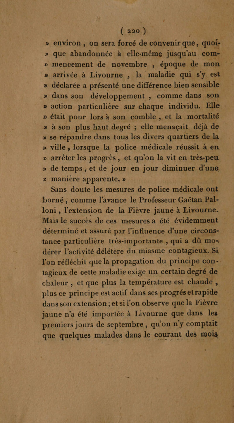 » environ, on sera forcé de convenir que, quoi: » que abandonnée à elle-même jusqu'au com- » mencement de novembre ;, époque de mon » arrivée à Livourne , la maladie qui s'y est » déclarée a présenté une différence bien sensible » dans son développement , comme dans son » action particulière sur chaque individu. Elle : » était pour lors à son comble , et la mortalité » à son plus haut degré ; elle menaçait déjà de » se répandre dans tous les divers quartiers de la » ville , lorsque la police médicale réussit à en » arrêter les progrès, et qu’on la vit en très-peu » de temps, et de jour en jour diminuer d'une » manière apparente. » Sans doute les mesures de police médicale ont borné, comme l'avance le Prefesseur Gaëtan Pal- loni , l’extension de la Fièvre jaune à Livourne. Mais le succès de ces mesures a été évidemment déterminé et assuré par l'influence d’une circons- tance particulière très-importante , qui a dû mo- dérer l’activité délétère du miasme contagieux..Si Von réfléchit que la propagation du principe con-. tagieux de cette maladie exige un certain degré de chaleur , et que plus la température est chaude , plus ce principe est actif dans ses progrésetrapide dans son extension ; et si l'on observe que la Fièvre jaune n’a été importée à Livourne que dans les premiers jours de septembre, qu'on ny comptait que quelques malades dans le courant des mois