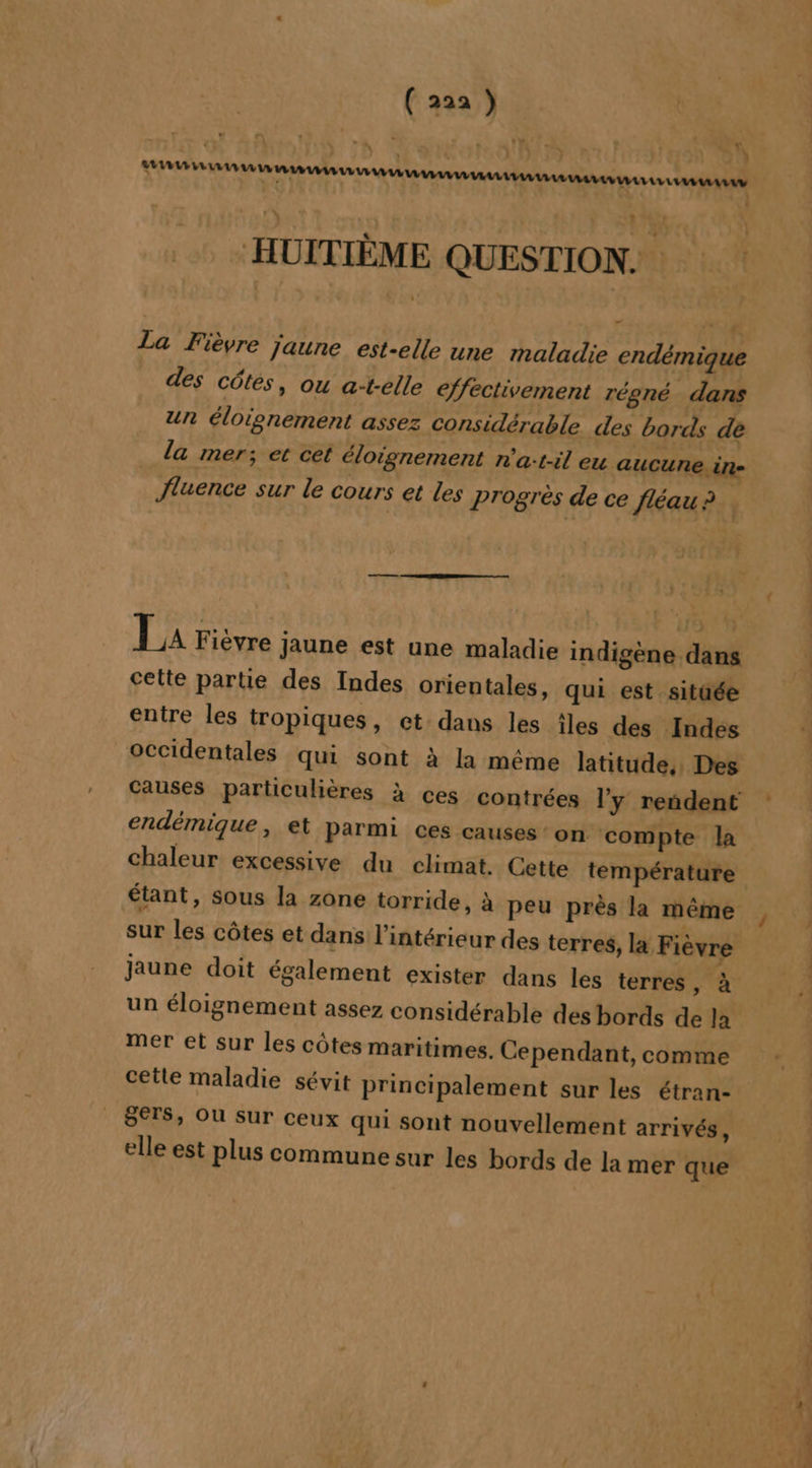 ( 22a ) 08 ! A LAURE HUITIÈME QUESTION. La Fièvre jaune est-elle une maladie endémique des côtes, ou at-elle effectivement régné dans un éloignement assez Considérable des bords de la mer; et cet éloignement n'a:t-il eu aucune. in- Jluence sur le cours et les progrès de ce fléau ? , La Fièvre jaune est une maladie indigène dans cette partie des Indes orientales, qui est sitaée entre les tropiques, et: dans les îles des Indes endémique, et parmi ces causes ‘on compte la chaleur excessive du climat. Cette température étant, sous la zone torride, à peu près la même jaune doit également exister dans les terres, à un éloignement assez considérable des bords de la mer et sur les côtes maritimes. Cependant, comme cette maladie sévit principalement sur les étran- S€TS, OU Sur ceux qui sont nouvellement arrivés, elle est plus commune sur les bords de la mer que