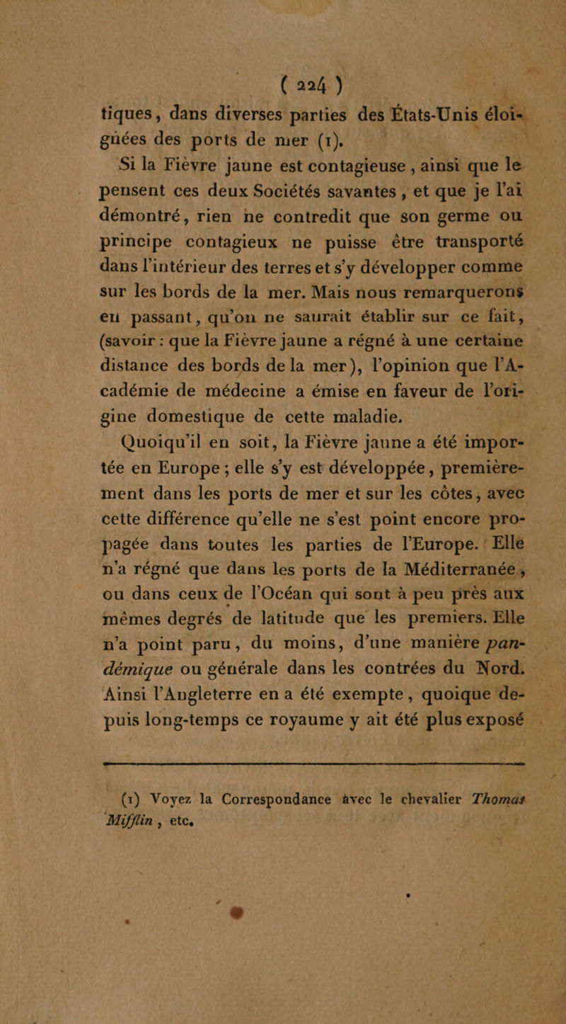 tiques, dans diverses parties des États-Unis élois. guées des ports de mer (1) Si la Fièvre jaune est contagieuse , ainsi que le. pensent ces deux Sociétés savantes , et que je l'ai démontré, rien ne contredit que son germe ou principe contagieux ne puisse être transporté dans l’intérieur des terres et s’y développer comme sur les bords de la mer. Mais nous remarqueron$ eu passant, qu'on ne saurait établir sur ce fait, (savoir : que la Fièvre jaune a régné à une certaine distance des bords de la mer), l'opinion que l'A- cadémie de médecine a émise en faveur de lori- . gine domestique de cette maladie. Quoiqu'il en soit, la Fièvre jaune a été impor- tée en Europe ; elle s’y est développée, première- ment dans les ports de mer et sur les côtes, avec cette différence qu'elle ne s’est point encore pro- pagée dans toutes les parties de l’Europe. : Elle n'a régné que dans les ports de la Méditerranée, ou dans ceux de l'Océan qui sont à peu près aux mêmes degrés ‘de latitude que les premiers. Elle n’a point paru, du moins, d'une manière pan- démique ou générale dans les contrées du Nord: Ainsi l'Angleterre en a été exempte, quoique ‘de- puis long-temps ce royaume y ait été plus exposé (x) Voyez la Correspondance àvec le chevalier Thomas Mifflin , etc,