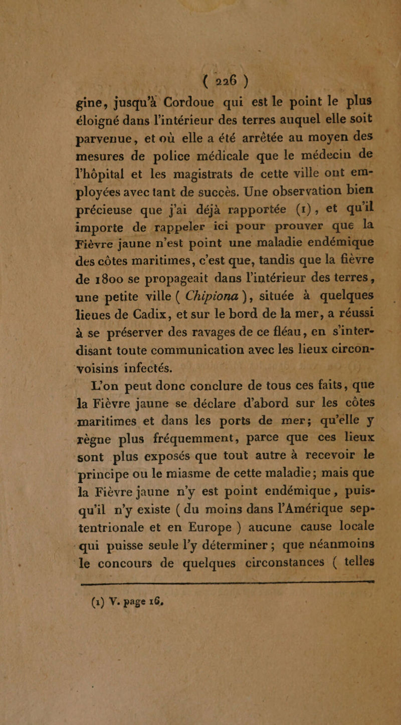 gine, jusqu’à Cordoue qui est le point le plus éloigné dans l’intérieur des terres auquel elle soit parvenue, et où elle a été arrêtée au moyen des mesures de police médicale que le médecin de l'hôpital et les magistrats de cette ville ont em- ployées avec tant de succès. Une observation bien précieuse que j'ai déjà rapportée (1), et qu'il importe de rappeler ici pour prouver que la Fièvre jaune n’est point une maladie endémique des côtes maritimes, c’est que, tandis que la fièvre de 1800 se propageait dans l’intérieur des terres, une petite ville ( Chipiona), située à quelques lieues de Cadix, et sur le bord de la mer, a réussi à se préserver des ravages de ce fléau, en s'inter- disant toute communication avec les lieux circon- “voisins infectés. AR TAN L'on peut donc conclure de tous ces faits, que la Fièvre jaune se déclare d’abord sur les côtes maritimes et dans les ports de mer; qu’elle ÿ règne plus fréquemment, parce que ces lieux sont plus exposés que tout autre à recevoir le principe ou le miasme de cette maladie; mais que la Fièvre jaune n’y est point endémique, puis- qu’il n’y existe ( du moins dans l'Amérique sep- tentrionale et en Europe ) aucune cause locale qui puisse seule l’y déterminer; que néanmoins le concours de quelques circonstances ( telles (1) V. page 16,