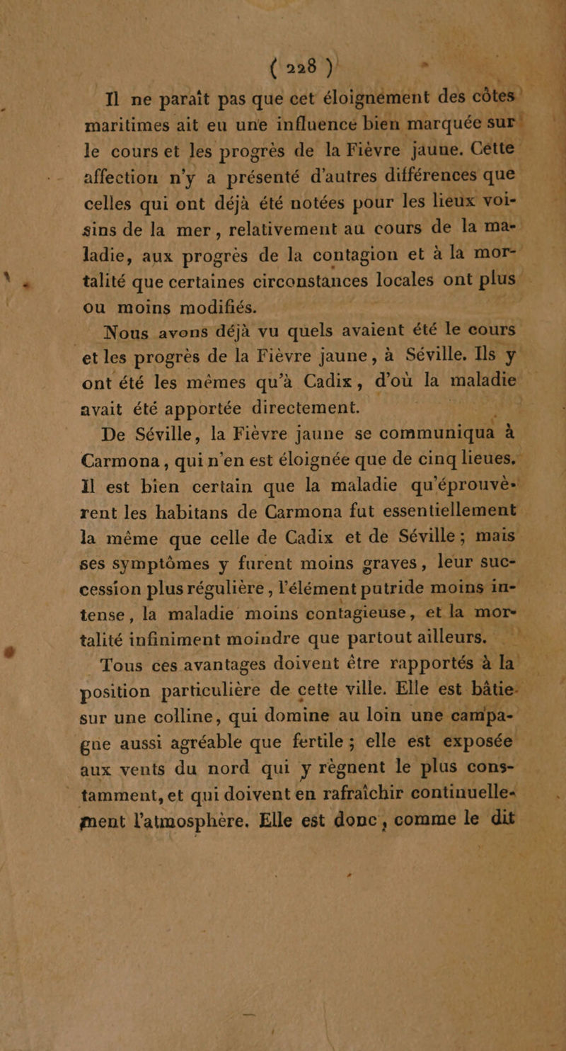 Il ne paraît pas que cet éloignément des FAT maritimes ait eu une influencé bien marquée sur! le cours et les progrès de la Fièvre jaune. Cétte affection n'y a présenté d'autres différences que celles qui ont déjà été notées pour les lieux voi- sins de la mer, relativement au cours de la ma- ladie, aux progrès de la contagion et à la mor- talité que certaines circonstances IHenes ont plus’ ou moins modifiés. Nous avons déjà vu quels avaient été le cours et les progrès de la Fièvre jaune , à Séville. Ils y avait été apportée directement. De Séville, la Fièvre jaune se communiqua à Carmona , qui n’en est éloignée que de cinq lieues, il est bien certain que la maladie qu'éprouvè» la même que celle de Cadix et de Séville; mais ses symptômes y furent moins graves, leur suc- cession plus régulière , l'élément Duteté moins in- tense, la maladie moins contagieuse, et la mor- talité infiniment moindre que partout ailleurs. Tous ces avantages doivent être rapportés à la sur une colline, qui domine au loin une campa- gue aussi agréable que fertile ; elle est exposée aux vents du nord qui y règnent le plus cons- . tamment, et qui doivent en rafraîchir continuelle« ment l'atmosphère, Elle est donc, comme le dit ; } Û