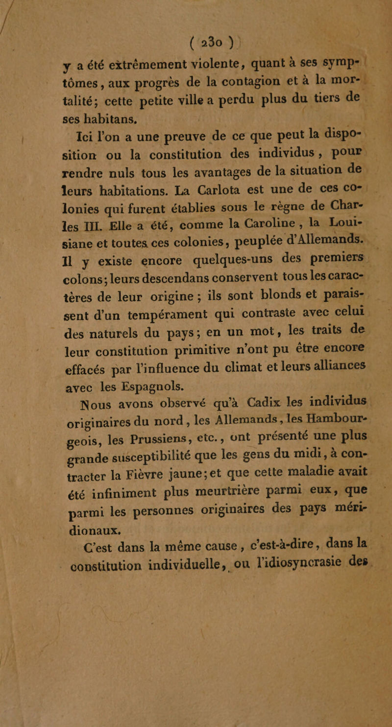 y aété extrêmement violente, quant à ses symp- | tômes , aux progrès de la contagion et à la mor- | talité; cette petite ville a perdu plus du tiers de ses habitans, | | Ici l’on a une preuve de ce que peut la dispo-. sition ou la constitution des individus, pour rendre nuls tous les avantages de la situation de leurs habitations. La Carlota est une de ces co- lonies qui furent établies sous le règne de Char- les IL. Elle a été, comme la Caroline, la Lout- siane et toutes ces colonies, peuplée d’Allemands:, Il y existe encore quelques-uns des premiers colons; leurs descendans conservent tous les carac- tères de leur origine ; ils sont blonds et parais- sent d’un tempérament qui contraste avec celui © des naturels du pays; en un mot, les traits de leur constitution primitive n’ont pu étre encore effacés par l'influence du climat et leurs alliances avec les Espagnols. Nous avons observé qu'à Cadix les individus originaires du nord, les Allemands, les Hambour- geois, les Prussiens, etc., ont présenté une plus. grande susceptibilité que les gens du midi, à con- tracter la Fièvre jaune;et que cette maladie avait été infiniment plus meurtrière parmi eux, que parmi les personnes originaires des pays méri- dionaux. | C'est dans la même cause, c’est-à-dire, dans la . constitution individuelle, ou l'idiosyncrasie des,
