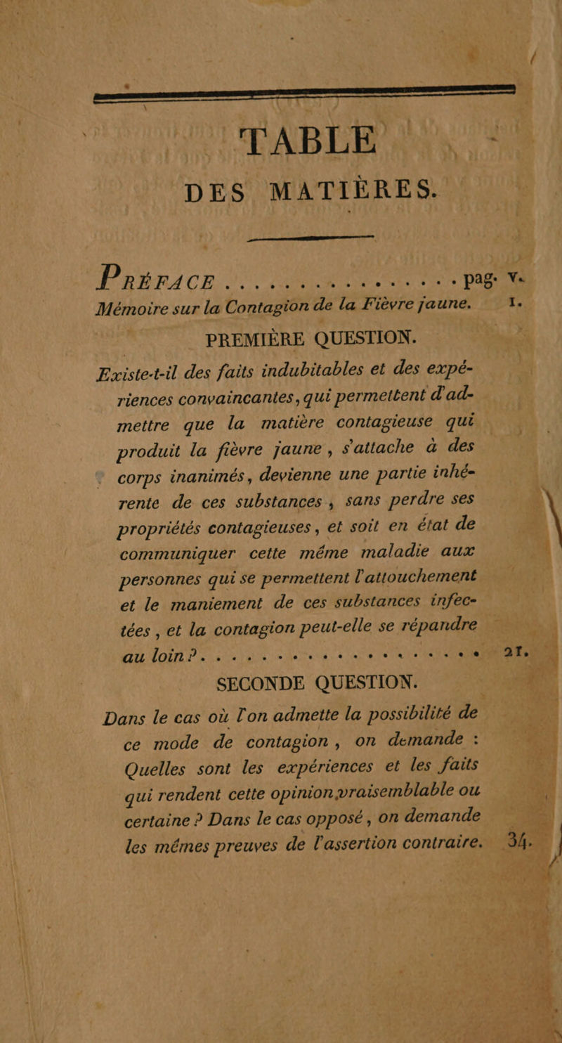 DES MATIÈRES. Prince 20400 UT Mémoire sur la Contagion de la Fièvre jaune. 3. PREMIÈRE QUESTION. Existe-t-il des faits indubitables et des expé- riences convaincantes, qui permettent d'ad- mettre que la matière contagieuse qui produit la fièvre jaune , s'attache à des corps inanimés ; devienne une partie inhé- rente de ces substances , sans perdre ses propriétés contagieuses, et soit en état de | communiquer cette même maladie aux 4 personnes qui se permettent l'attouchement et le maniement de ces substances infec- tées , et la contagion peut-elle se répandre | Au Loin? ses etes à ee OT ENCRES 4 SECONDE QUESTION. D Dans le cas où l'on admette la possibilité de ce mode de contagion, on demande : Quelles sont les expériences et les faits qui rendent cette opinion vraisemblable ou certaine ? Dans le cas opposé, on demande les mémes preuves de l'assertion contraire.