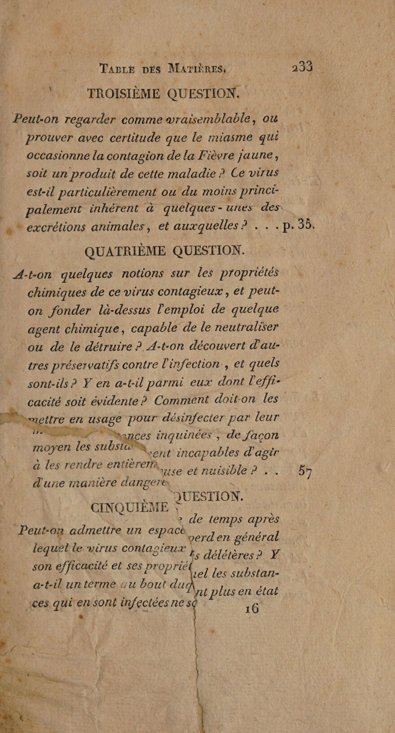 \ Vire DÉS MamÈREs; D 233 . TROISIÈME QUESTION. | Peut-on regarder comme vraisemblable, ou prouver avec certitude que le miasme qui occasionne la contagion de la Fièvre jaune, soit un produit de cette maladie ? Ce virus est-il particulièrement ou du moins princi- palement inhérent à quelques- unes des. « * excrétions animales, et auxquelles ? . . .p. 55, QUATRIÈME QUESTION. A-t-on quelques notions sur les propriétés chimiques de ce virus contagieux , et peut- on fonder là-dessus l'emploi de quelque agent chimique, capable de le neutraliser ou de le détruire ?. A-t-on découvert d'au- tres préservatifs contre l'infection, et quels * sont-ils? Y en a-til parmi eux dont l'effr- | cacité soit évidente? Comment doiton les” gaettre en usage pour désinfecter par leur  LP yonces inquinées , de façon moyen les substc® cent incapables d'agir à les rendre entièrerx, d'une manière danger &amp; \ RUB CINQUIÈME 2 de temps après Peut-on admettre un espacè Le verden général lequel le virus contagieux , _ son efficacité et ses proprié use et nuisible ? .. 5 s délétères? Y tel les substan- | l at plus en état ices quiensont infecléesnesQ 16 D | + a-t-il un terme «u bout duc