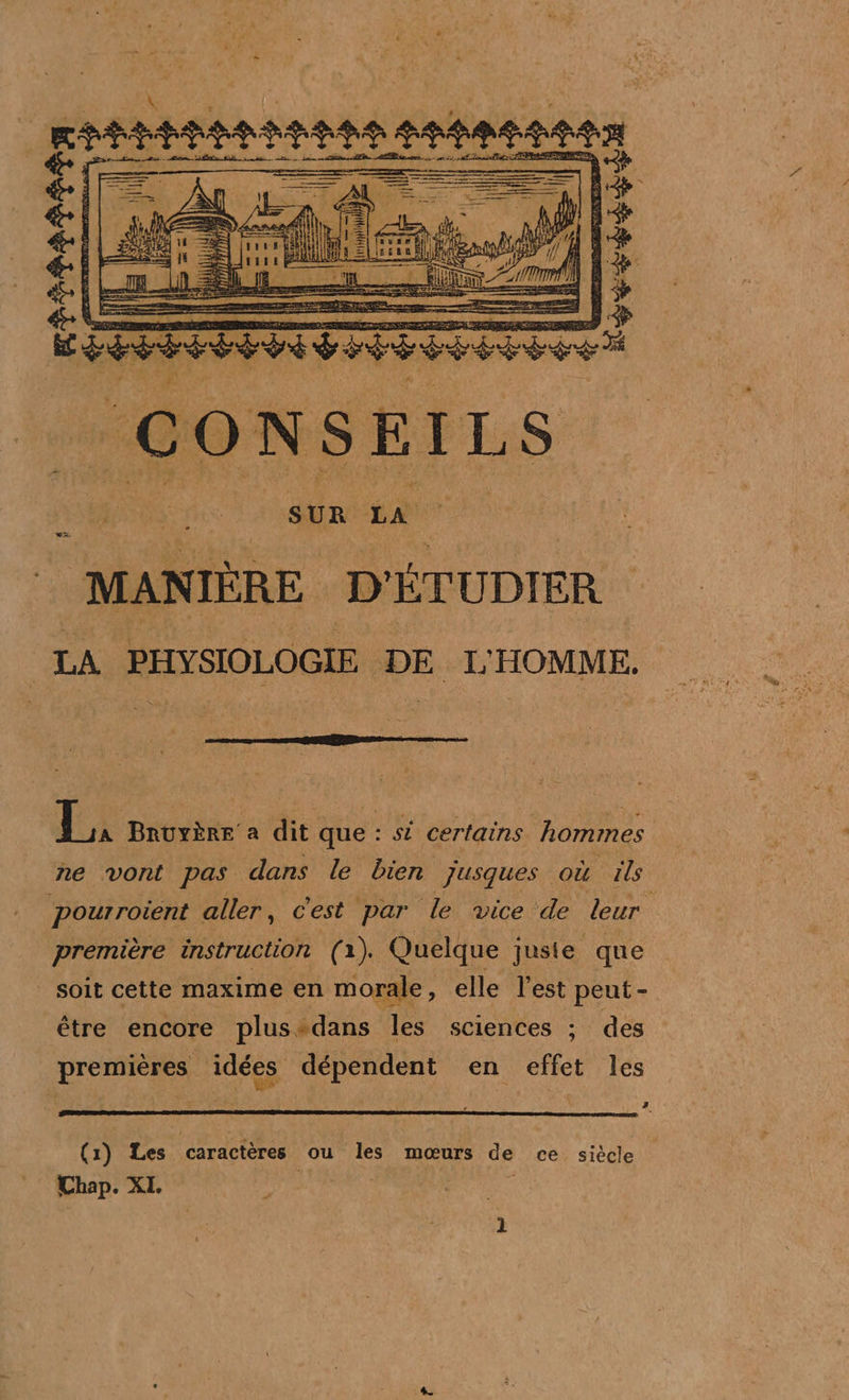 smmanaanmaten ges es = = A rer 2 O D N S E Ï L S UN à LA MANIÈRE D'ÉTUDIER LA PHYSIOLOGIE DE L'HOMME. EX Bruyère a dit que : si certains hommes ne vont pas dans le bien jusques où ils Pourroient aller, c'est par le vice de leur première instruction (1). Quelque juste que soit cette maxime en morale, elle l'est peut - être encore plus-dans les sciences ;: des premières idées dépendent en effet les ?. (1) Les caractères ou les mœurs de ce siècle Chap. XI |