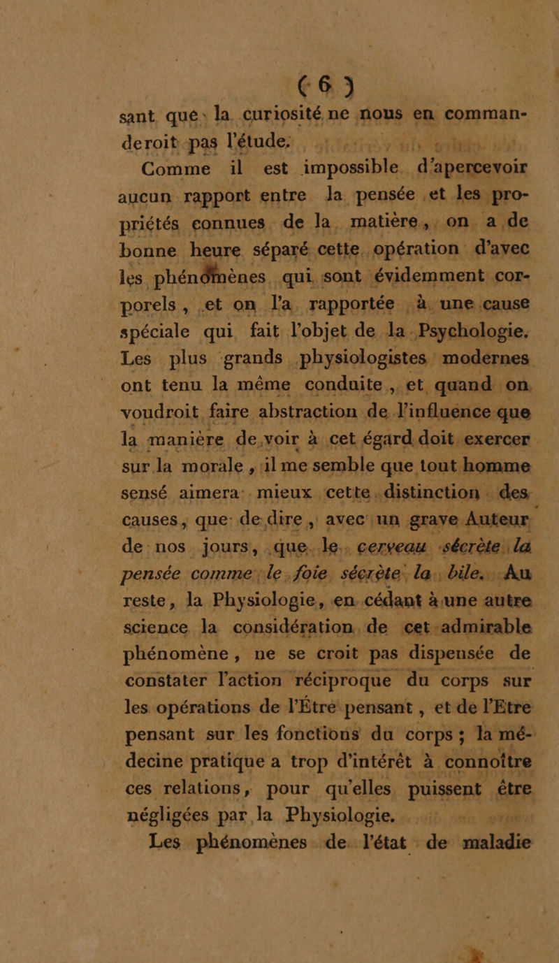 sant qué: la curiosité ne nous en comman- deroitpas l'étude, rte Comme il est impossible. d’ ‘apercevoir aucun rapport entre Ja pensée et les pro- priétés connues. de la, matière,,, on a de bonne heure séparé cette, opération d’ayec les phén Of ènes, qui. sont ‘évidemment cor- porels , -et on Pa. rapportée -à, une cause spéciale qui, fait l’objet de la. Psychologie. Les plus grands physiologistes modérnes ont tenu la même conduite , et quand on. voudroit, faire abstraction de l'influence que la manière de, voir à cet égard. doit exercer sur la morale , ilme semble que tout homme sensé aimera: mieux cette, distinction . des causes, que: de dire , avec un grave Auteur de nos jours, que. le. cerveau -sécrète là pensée commele foie séerète. la. bile.. Au reste » la Physiologie, en. cédant à une autre science la considération, de cet. -admirable phénomène, ne se croit pas dispensée de constater l'action réciproque du corps sur les opérations de l'Étré: pensant , et de l'Etre pensant sur les fonctions du COrps ; ; la mé- decine pratique a trop d'intérêt à. connoître ces relations, pour qu elles puissent être négligées par la Physiologie. TA | Les phénomènes de. l'état de maladie