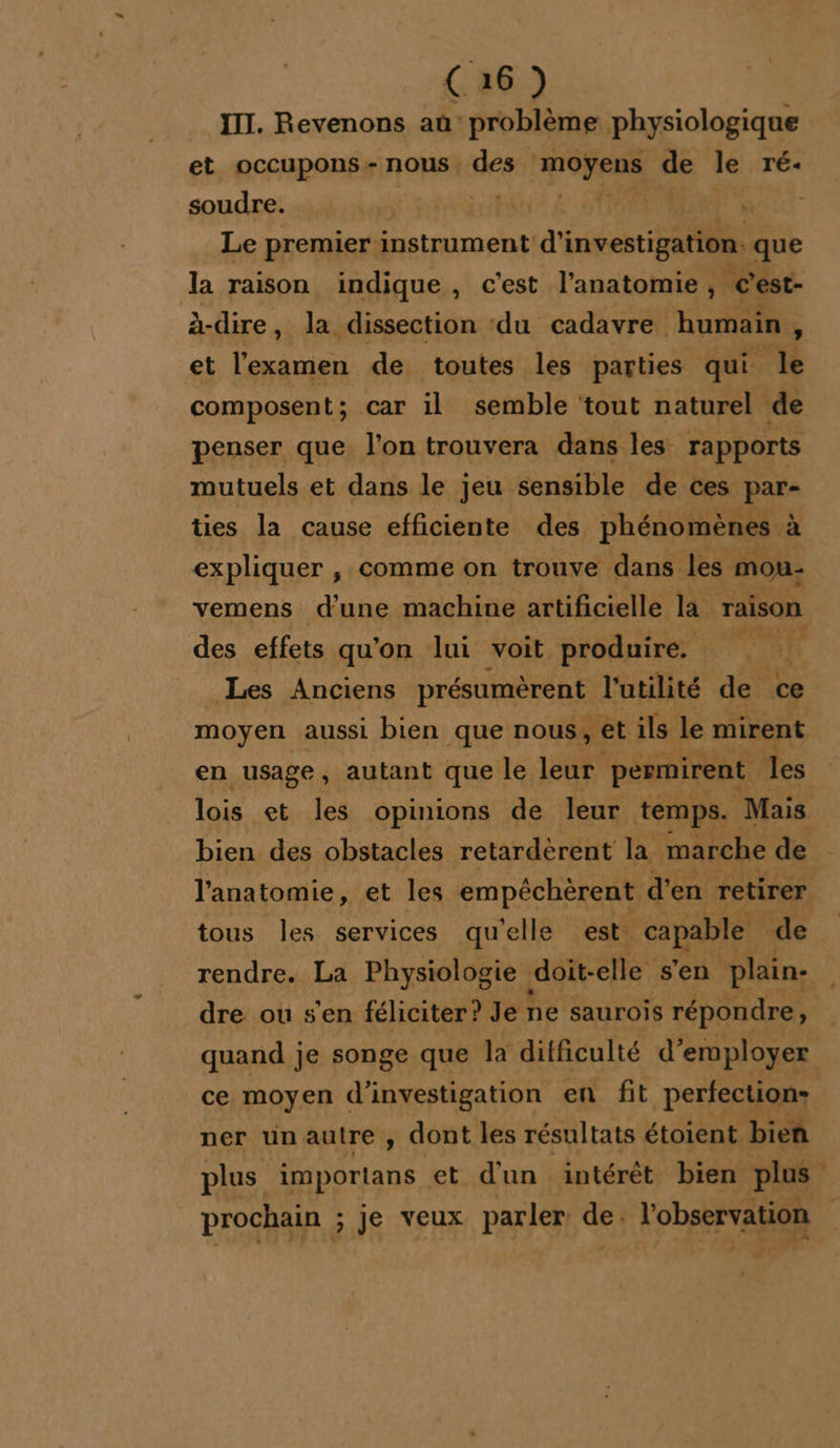 III. Revenons aû: problème physiologique et occupons- nous, des Lier de le TÉ« soudre. EL re Le premier instrument d'investigation. que la raison indique, c’est l'anatomie, g'est- à-dire, la dissection ‘du cadavre humain , et l'examen de toutes les parties qui 4 composent; car il semble ‘tout naturel de penser que. l’on trouvera dans les rapports mutuels et dans le jeu sensible de ces par- ties la cause efficiente des phénomènes à ù expliquer , comme on trouve dans les mou- vemens d'une machine artificielle la raison des effets qu'on lui voit produire. Me Les Anciens présumèrent l'utilité de ce moyen aussi bien que nous, et ils le mirent en usage, autant que le leur permirent les lois et les opinions de leur temps. Mais bien des obstacles retardèrent la marche de l'anatomie, et les empéchèrent d'en retirer tous les services qu'elle est. capable de rendre. La Physiologie doit-elle s'en plain. dre ou s'en féliciter? Je ne saurois répondre, quand je songe que la difficulté d'employer ce moyen d'investigation en fit _perfechioqu ner un autre , dont les résultats étoient bien plus importans et d'un intérêt bien plus prochain ; ; je veux parler dei l'observation ” d4