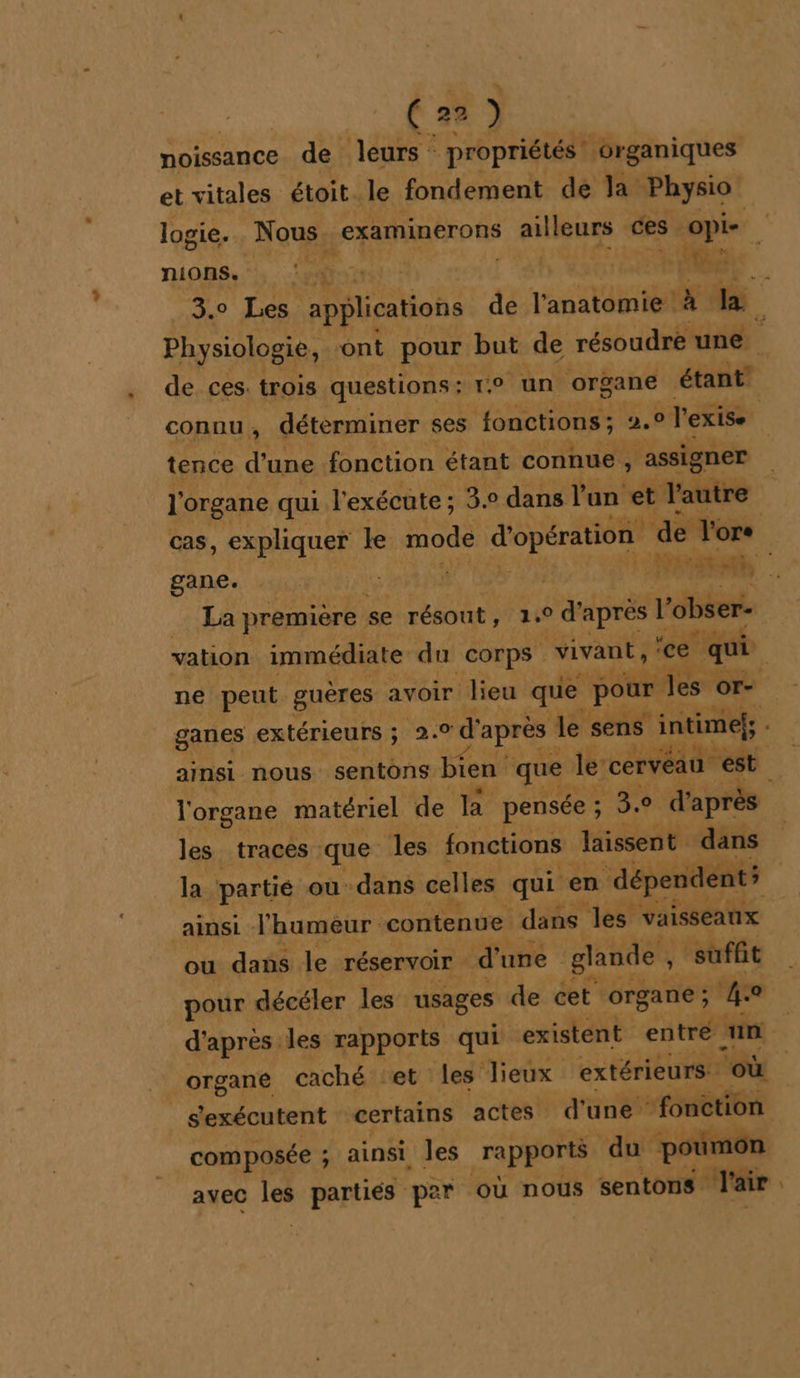 noissance de leurs : propriétés: organiques et vitales étoit le fondement de la Physio” logie. Nous, &amp; Er ailleurs ces Opie nions. nn RS 3.0 Les applications de l'anatomie !à Ba. Physiologie, ont pour but de résoudre une. de ces. trois questions? re un organe | étant connu, déterminer ses fonctions ; 2,0 l'exise tence d’une fonction étant connue, ‘assigner l'organe qui l'exécute ; 3.° dans l’un et l'autre cas, expliquer le modé d'opération de l'ors gane. | | ONE La première se résout, . d'après l'obser- vation immédiate du corps vivant, &lt;e qui ne peut guères avoir lieu que pour les es K., ganes extérieurs ; 2.0 d après Je sens intime, ainsi nous sentons bien que le: cerveau est. l'organe matériel de BR pensée ; 3.0 d' après les traces que les fonctions laissent dans la partié ou dans celles qui en dépendent ainsi l'humeur contenue dans les vaisseaux ou dans le réservoir d une . glande , Û ‘suffit pour décéler les usages de cet organe ; 4e d'après les rapports qui existent entré un organe caché et les lieux extérieurs. ‘où _s'exécutent certains actes d'une ‘fonction composée ; ainsi les rapports du ‘poumon avec les partiés per où nous sentons l'a aie