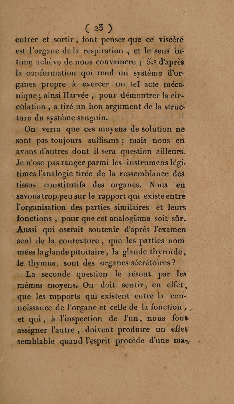 (28) entrer et sortir, font penser que ce viscère est l'organe dela respiration, et le sens in- time achève de. nous convaincre ; Bio d’après la conformation qui rend un système d’or. ganes propre à exercer un tel acte méca: nique ; ainsi Harvée, pour démontrer la cir- cùlation , a tiré un bon argument de la struc- ture du système sanguin. _ On verra que ces moyens de solution né bios toujours suffisans : mais nous en avons d’autres dont il sera qnestion ailleurs. Je n’ose pas ranger parmi les -instrumens légi. times l’analogie tirée de la ressemblance des tissus Frs des organes. Nous en savons trop peu sur le rapport qui existeentre l'organisation des parties similaires ét leurs fonctions ; pour que cet analogisme soit sûr, Aussi qui oserait soutenir d’après l'examen seul de la contexture, que les parties nom- mées la glande pituitaire, la glande thyroïde, de thymus, sont des organes sécrétoires ? La seconde question le résout par les mêmes moyens. On doit sentir, en effet, que les rapports qui existent entre la con- noissance de l'organe et celle de la fonction oh et qui, à l'inspection de l'un, nous font assigner l’autre , doivent produire un effet semblable quand l'esprit procède d'une ma.