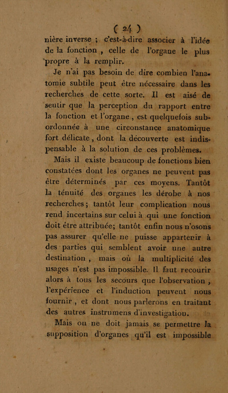 th | nière inverse ;. C'est-à-dire associer à l'idée de la fonction » Celle de l'organe le pue propre à la remplir, GES ar 2: Je n'ai pas besoin de dire Mas. l'anae tomie subtile peut ètre nécessaire. dans des recherches de cette sorte. Il est : aisé de seutir que la perception du rapport entre la fonction et l'organe, est quelquefois sub- ordonnée à une circonstance Ma 454 fort. délicate , dont la LE ones est indis- _pensable à a solution de ces problèmes. Mais il existe beaucoup de fonctions bien constatées dont les organes ne pPeuven pas être déterminés par ces moyens. Tantôt la ténuité des. organes les dérobe à nos recherches ; tantôt leur complication - nous. rend incertains sur celui à qui une fonction doit être attribuée; tantôt enfin nous n’osons. pas assurer qu’elle ne. puisse appart evir à des parties qui semblent avoir une autre destination ; mais où la multiplicité des usages DE pas impossible. IL faut recourir alors à tous les secours que. l'observation 2 l'expérience et l'induction peuvent nous. fournir , et dont nous parlerons en traitant . des Ru instrumens d'investigation. : da Mais oune doit jamais se permettre Ja A ou 2 d'organes qu’il est impossible _.