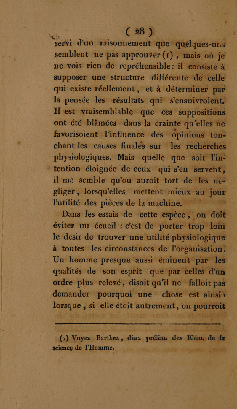 semblent ne pas approuver (r) , mais où j je ne vois rien de repréhensible: il consiste x supposer une structure différente de celle qui existe réellement, et à déterminer par la pensée les résultats qui s’ensuivroient. Il est vraisemblable que ces suppositions ont été blâmées dans la crainte qu’elles ne favorisoient l'influence des ‘épinions ton: chant les causes finalés sur les recherches physiologiques. Mais quelle que soit Vin: il me semble qu'ou auroit tort de les ne gliger , lorsqu'elles mettent mieux au ve l'utilité des pièces de la machine, * Dans les essais de cette espèce ; | on dot éviter uu écueil : c'est de porter trop loin le désir de trouver une utilité physiologique à toutes les circonstances de l’organisation. qualités de son esprit que par celles d’an ordre plus relevé, disoit qu’il ñe falloit pas demander pourquoi une chose est ainsis mnE si elle étoit autrement, on pourroit ” we etai ps %* ».. sDhoras RSR ( ) an Ésihie : disc. prélims des Elém, de la science de l'Homme, | RAT EE